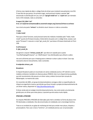 A forma mais rápida de obter o código fonte do driver para instala-lá manualmente é via CVS.
É mais fácil do que parece. Em primeiro lugar, você precisará instalar o pacote cvs
encontrado na distribuição em uso, com um apt-get install cvs ou urpmi cvs por exemplo.
Com o CVS instalado, rode os comandos:
# export CVS_RSH=ssh
# cvs -z3 -d:pserver:anonymous@cvs.savannah.nongnu.org:/sources/orinoco co orinoco
Isso criará uma pasta orinoco no diretório atual. Acesse-a e rode os comandos:
# make
# make install
Para que o driver funcione, você precisará tanto dos módulos instalados pelo make; make
install quanto do firmware da placa. Ainda dentro da pasta com o código fonte, acesse a sub-
pasta firmware e execute o script get_ezusb_fw, que baixa o firmware destinado às Prism
USB:
# cd firmware/
# ./get_ezusb_fw
Isto gerará o arquivo orinoco_ezusb_fw, que deve ser copiado para a pasta
/usr/lib/hotplug/firmware/, ou /lib/firmware (nas distribuições que utilizam o udev).
Isto será suficiente para que o hotplug passe a detectar e ativar a placa no boot. Caso seja
necessário ativa-la manualmente, rode o comando:
# modprobe orinoco_usb
Broadcom
O chipset Broadcom pode ser encontrado em vários notebooks (como o HP nx6110 e outros
modelos similares) e também em diversas placas PCMCIA. Este é um chipset de boa qualidade,
que até recentemente não possuía um driver nativo, embora funcione bem através do
Ndiswrapper, na maioria dos casos.
Em novembro de 2005, um grupo de desenvolvedores conseguiu obter as especificações do
chipset via engenharia reversa, permitindo que fosse iniciado o projeto de desenvolvimento de
um driver nativo, disponível no: http://bcm43xx.berlios.de/.
O driver ainda está em estágio inicial de desenvolvimento, mas como existe uma demanda
grande para um driver para estas placas, é possível que ele evolua muito rápido.
IPW2100 e IPW2200
Os chipsets IPW2100 e IPW2200 são fabricados pela Intel e vendidos na forma de placas mini-
PCI destinadas a notebooks. Elas são encontradas em notebooks com a tecnologia Centrino.
Trata-se na verdade de um golpe de marketing da Intel para vender mais placas, chipsets e
processadores. Para usar a marca Centrino, um notebook precisa usar um processador
 