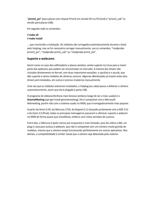prism2_pci (para placas com chipset Prism2 em versão PCI ou PC-Card) e prism2_usb (a
versão para placas USB).
Em seguida rode os comandos:
# make all
# make install
... que concluirão a instalação. Os módulos são carregadosautomaticamente durante o boot
pelo hotplug, mas se for necessário carregar manualmente, use os comandos: modprobe
prism2_pci, modprobe prim2_usb ou modprobe prim2_plx.
Suporte a webcams
Assim como no caso dos softmodems e placas wireless, existe suporte no Linux para a maior
parte das webcams que podem ser encontradas no mercado. A maioria dos drivers são
incluídos diretamente no Kernel, com duas importante exceções: o spca5xx e o qc-usb, que
dão suporte à vários modelos de câmeras comuns. Algumas distribuições já trazem estes dois
drivers pré-instalados, em outras é preciso instalá-los manualmente.
Uma vez que os módulos estiverem instalados, o hotplug (ou udev) passa a detectar a câmera
automaticamente, assim que ela é plugada à porta USB.
O programa de videoconferência mais famoso (embora longe de ser o mais usado) é o
GnomeMeeting (apt-get install gnomemeeting). Ele é compatível com o Microsoft
Netmeeting, porém não com o sistema usado no MSN, que é esmagadoramente mais popular.
A partir do Amsn 0.95, do Mercury 1710, do Kopete 0.11 (lançado juntamente com o KDE 3.5)
e do Gaim 2.0 (final), todos os principais mensageiros passaram a oferecer suporte a webcam
no MSN de forma quase que simultânea, embora com níveis variados de sucesso.
Entre eles, o Mercury é (pelo menos por enquanto) o mais limitado, pois ele utiliza o JMI, um
plug-in Java para acesso à webcam, que não é compatível com um número muito grande de
modelos, mesmo que a câmera esteja funcionando perfeitamente em outros aplicativos. Nos
demais, a compatibilidade é similar: basta que a câmera seja detectada pelo sistema.
 