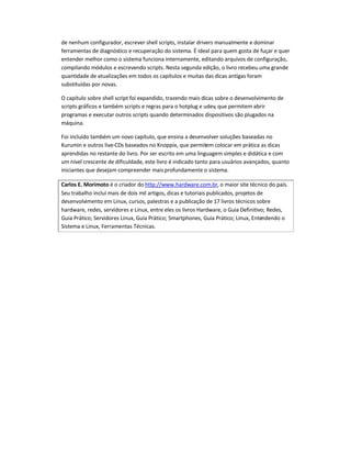 de nenhum configurador, escrever shell scripts, instalar drivers manualmente e dominar
ferramentas de diagnóstico e recuperação do sistema. É ideal para quem gosta de fuçar e quer
entender melhor como o sistema funciona internamente, editando arquivos de configuração,
compilando módulos e escrevendo scripts. Nesta segunda edição, o livro recebeu uma grande
quantidade de atualizações em todos os capítulos e muitas das dicas antigas foram
substituídas por novas.
O capítulo sobre shell script foi expandido, trazendo mais dicas sobre o desenvolvimento de
scripts gráficos e também scripts e regras para o hotplug e udev, que permitem abrir
programas e executar outros scripts quando determinados dispositivos são plugados na
máquina.
Foi incluído também um novo capítulo, que ensina a desenvolver soluções baseadas no
Kurumin e outros live-CDs baseados no Knoppix, que permitem colocar em prática as dicas
aprendidas no restante do livro. Por ser escrito em uma linguagem simples e didática e com
um nível crescente de dificuldade, este livro é indicado tanto para usuários avançados, quanto
iniciantes que desejam compreender maisprofundamente o sistema.
Carlos E. Morimoto é o criador do http://www.hardware.com.br, o maior site técnico do país.
Seu trabalho inclui mais de dois mil artigos, dicas e tutoriais publicados, projetos de
desenvolvimento em Linux, cursos, palestras e a publicação de 17 livros técnicos sobre
hardware, redes, servidores e Linux, entre eles os livros Hardware, o Guia Definitivo; Redes,
Guia Prático; Servidores Linux, Guia Prático; Smartphones, Guia Prático; Linux, Entendendo o
Sistema e Linux, Ferramentas Técnicas.
 
