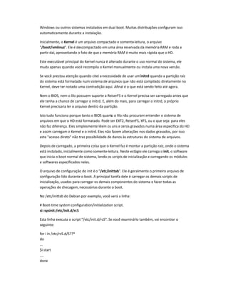Windows ou outros sistemas instalados em dual boot. Muitas distribuições configuram isso
automaticamente durante a instalação.
Inicialmente, o Kernel é um arquivo compactado e somente-leitura, o arquivo
"/boot/vmlinuz". Ele é descompactado em uma área reservada da memória RAM e roda a
partir daí, aproveitando o fato de quea memória RAM é muito mais rápida que o HD.
Este executável principal do Kernel nunca é alterado durante o uso normal do sistema, ele
muda apenas quando você recompila o Kernel manualmente ou instala uma nova versão.
Se você prestou atenção quando citei anecessidade de usar uminitrd quando a partição raiz
do sistema está formatada num sistema de arquivos que não está compilado diretamente no
Kernel, deve ter notado uma contradição aqui. Afinal é o que está sendo feito até agora.
Nem o BIOS, nem o lilo possuem suporte a ReiserFS e o Kernel precisa ser carregado antes que
ele tenha a chance de carregar o initrd. E, além do mais, para carregar o initrd, o próprio
Kernel precisaria ler o arquivo dentro da partição.
Isto tudo funciona porque tanto o BIOS quanto o lilo não procuram entender o sistema de
arquivos em que o HD está formatado. Pode ser EXT2, ReiserFS, XFS, ou o que seja: para eles
não faz diferença. Eles simplesmente lêem os uns e zeros gravados numa área específica do HD
e assim carregam o Kernel e o initrd. Eles não fazem alterações nos dados gravados, por isso
este "acesso direto" não traz possibilidade de danos às estruturas do sistema de arquivos.
Depois de carregado, a primeira coisa que o Kernel faz é montar a partição raiz, onde o sistema
está instalado, inicialmente como somente-leitura. Neste estágio ele carrega o init, o software
que inicia o boot normal do sistema, lendo os scripts de inicialização e carregando os módulos
e softwares especificados neles.
O arquivo de configuração do init éo "/etc/inittab". Ele é geralmente o primeiro arquivo de
configuração lido durante o boot. A principal tarefa dele é carregar os demais scripts de
inicialização, usados para carregar os demais componentes do sistema e fazer todas as
operações de checagem, necessárias durante o boot.
No /etc/inittab do Debian por exemplo, você verá a linha:
# Boot-time system configuration/initialization script.
si::sysinit:/etc/init.d/rcS
Esta linha executa o script "/etc/init.d/rcS". Se você examiná-lo também, vai encontrar o
seguinte:
for i in /etc/rcS.d/S??*
do
...
$i start
....
done
 