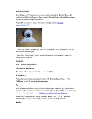 Logitech QuickCam
Segundo o desenvolvedor, este driver suporta as câmeras Logitech Quickcam Express (o
modelo antigo), Logitech Quickcam Web, LegoCam, Dexxa Webcam, Labtec Webcam e alguns
modelos da Logitech QuickCam Notebook.
Para instalá-lo, o primeiro passo é baixar o driver disponível no: http://qce-
ga.sourceforge.net/.
O driver mais atual é o qc-usb, que oferece os mesmos recursos do driver antigo, o qce-ga,
mas com várias atualizações.
Para instalar, descompacte o pacote, acesse a pasta que será criada e gere o arquivo do
módulo com o comando:
# make all
Ative o módulo com o comando:
# insmod mod_quickcam.ko
Por último, rode o script que instala o módulo e os utilitários:
# ./quickcam.sh
Para que o módulo seja carregado automaticamente duranteo boot, adicione a linha
quickcam no final do arquivo /etc/modules.conf.
Sqcam
Mais um driver pouco conhecido é o Sqcam, que dá suporte às BreezeCam e outras câmeras
baratas, que funcionam também como webcam, baseadas no chipset SQ905 e variantes. Baixe
a versão mais recente do driver no: http://prdownloads.sourceforge.net/sqcam/.
No meu caso, baixei o arquivo sqcam_driver_for_kernel_2_6-0.1b.tar.gz. Depois de
descompactar e acessar a pasta criada, compile o módulo usando o comando:
# make
 