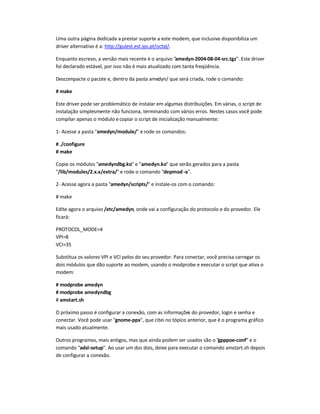 Uma outra página dedicada a prestar suporte a este modem, que inclusive disponibiliza um
driver alternativo é a: http://gulest.est.ips.pt/octal/.
Enquanto escrevo, a versão mais recente é o arquivo amedyn-2004-08-04-src.tgz. Este driver
foi declarado estável, por isso não é mais atualizado com tanta freqüência.
Descompacte o pacote e, dentro da pasta amedyn/ que será criada, rode o comando:
# make
Este driver pode ser problemático de instalar em algumas distribuições. Em várias, o script de
instalação simplesmente não funciona, terminando com vários erros. Nestes casos você pode
compilar apenas o módulo ecopiar o script de inicialização manualmente:
1- Acesse a pasta amedyn/module/ e rode os comandos:
# ./configure
# make
Copie os módulos amedyndbg.ko e amedyn.ko que serão gerados para a pasta
/lib/modules/2.x.x/extra/ e rode o comando depmod -a.
2- Acesse agora a pasta amedyn/scripts/ e instale-os com o comando:
# make
Edite agora o arquivo /etc/amedyn, onde vai a configuração do protocolo e do provedor. Ele
ficará:
PROTOCOL_MODE=4
VPI=8
VCI=35
Substitua os valores VPI e VCI pelos do seu provedor. Para conectar, você precisa carregar os
dois módulos que dão suporte ao modem, usando o modprobe e executar o script que ativa o
modem:
# modprobe amedyn
# modprobe amedyndbg
# amstart.sh
O próximo passo é configurar a conexão, com as informações do provedor, login e senha e
conectar. Você pode usar gnome-ppx, que citei no tópico anterior, que é o programa gráfico
mais usado atualmente.
Outros programas, mais antigos, mas que ainda podem ser usados são o gpppoe-conf e o
comando adsl-setup. Ao usar um dos dois, deixe para executar o comando amstart.sh depois
de configurar a conexão.
 