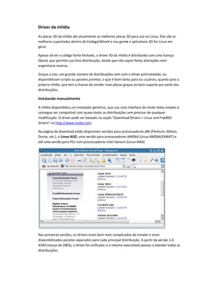 Driver da nVidia
As placas 3D da nVidia são atualmente as melhores placas 3D para uso no Linux. Elas são as
melhores suportadas dentro do Cedega/WineX e nos games e aplicativos 3D for Linux em
geral.
Apesar de ter o código fonte fechado, o driver 3D da nVidia é distribuído com uma licença
liberal, que permite sua livre distribuição, desde que não sejam feitas alterações nem
engenharia reversa.
Graças a isto, um grande número de distribuições vem com o driver pré-instalado, ou
disponibilizam scripts ou pacotes prontos, o que é bom tanto para os usuários, quanto para a
própria nVidia, que tem a chance de vender mais placas graças ao bom suporte por parte das
distribuições.
Instalando manualmente
A nVidia disponibiliza um instalador genérico, que usa uma interface de modo texto simples e
consegue ser compatível com quase todas as distribuições sem precisar de qualquer
modificação. O driver pode ser baixado na seção Download Drivers  Linux and FreeBSD
drivers no http://www.nvidia.com.
Na página de download estão disponíveis versões para processadores x86 (Pentium, Athlon,
Duron, etc.), o Linux IA32, uma versão para processadores AMD64 (Linux AMD64/EM64T) e
até uma versão para PCs com processadores Intel Itanium (Linux IA64):
Nas primeiras versões, os drivers eram bem mais complicados de instalar e eram
disponibilizados pacotes separados para cada principal distribuição. A partir da versão 1.0-
4349 (março de 2003), o driver foi unificado, e o mesmo executável passou a atender todas as
distribuições.
 