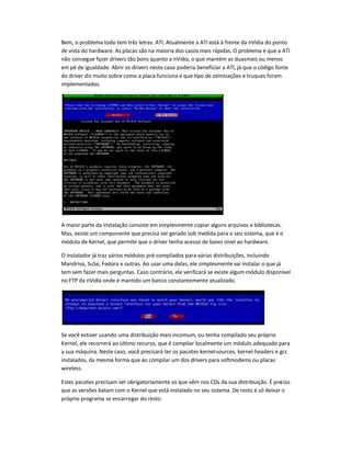 Bem, o problema todo tem três letras: ATI. Atualmente a ATI está à frente da nVidia do ponto
de vista do hardware. As placas são na maioria dos casos mais rápidas. O problema é que a ATI
não consegue fazer drivers tão bons quanto a nVidia, o que mantém as duasmais ou menos
em pé de igualdade. Abrir os drivers neste caso poderia beneficiar a ATI, já que o código fonte
do driver diz muito sobre como a placa funciona e que tipo de otimizações e truques foram
implementados.
A maior parte da instalação consiste em simplesmente copiar alguns arquivos e bibliotecas.
Mas, existe um componente que precisa ser gerado sob medida para o seu sistema, que é o
módulo de Kernel, que permite que o driver tenha acesso de baixo nível ao hardware.
O instalador já traz vários módulos pré-compilados para várias distribuições, incluindo
Mandriva, SuSe, Fedora e outras. Ao usar uma delas, ele simplesmente vai instalar o que já
tem sem fazer mais perguntas. Caso contrário, ele verificará se existe algum módulo disponível
no FTP da nVidia onde é mantido um banco constantemente atualizado.
Se você estiver usando uma distribuição mais incomum, ou tenha compilado seu próprio
Kernel, ele recorrerá ao último recurso, que é compilar localmente um módulo adequado para
a sua máquina. Neste caso, você precisará ter os pacotes kernel-sources, kernel-headers e gcc
instalados, da mesma forma que ao compilar um dos drivers para softmodems ou placas
wireless.
Estes pacotes precisam ser obrigatoriamente os que vêm nos CDs da sua distribuição. É preciso
que as versões batam com o Kernel que está instalado no seu sistema. De resto é só deixar o
próprio programa se encarregar do resto:
 