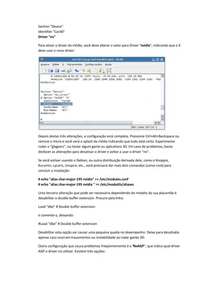 Section Device
Identifier Card0
Driver nv
Para ativar o driver da nVidia, você deve alterar o valor para Driver nvidia, indicando que o X
deve usar o novo driver:
Depois destas três alterações, a configuração está completa. Pressione Ctrl+Alt+Backspace ou
reinicie o micro e você verá o splash da nVidia indicando que tudo está certo. Experimente
rodar o glxgears, ou testar algum game ou aplicativos 3D. Em caso de problemas, basta
desfazer as alterações para desativar o driver e voltar a usar o driver nv.
Se você estiver usando o Debian, ou outra distribuição derivada dele, como o Knoppix,
Kurumin, Lycoris, Linspire, etc., você precisará dar mais dois comandos (como root) para
concluir a instalação:
# echo alias char-major-195 nvidia  /etc/modules.conf
# echo alias char-major-195 nvidia   /etc/modutils/aliases
Uma terceira alteração que pode ser necessária dependendo do modelo da sua placa-mãe é
desabilitar o double buffer extension. Procure pelalinha:
Load dbe # Double buffer extension
e comente-a, deixando:
#Load dbe # Double buffer extension
Desabilitar esta opção vai causar uma pequena queda no desempenho. Deixe para desativá-la
apenas caso ocorram travamentos ou instabilidade ao rodar games 3D.
Outra configuração que causa problemas freqüentemente é a NvAGP, que indica qual driver
AGP o driver irá utilizar. Existem três opções:
 