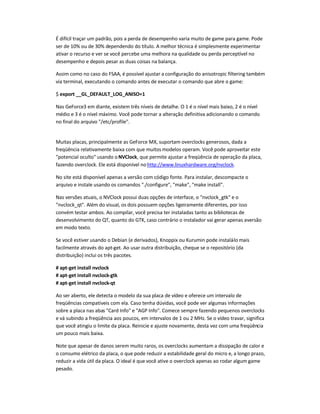 É difícil traçar um padrão, pois a perda de desempenho varia muito de game para game. Pode
ser de 10% ou de 30% dependendo do título. A melhor técnica é simplesmente experimentar
ativar o recurso e ver se você percebe uma melhora na qualidade ou perda perceptível no
desempenho e depois pesar as duas coisas na balança.
Assim como no caso do FSAA, é possível ajustar a configuração do anisotropic filtering também
via terminal, executando o comando antes de executar o comando que abre o game:
$ export __GL_DEFAULT_LOG_ANISO=1
Nas GeForce3 em diante, existem três níveis de detalhe. O 1 é o nível mais baixo, 2 é o nível
médio e 3 é o nível máximo. Você pode tornar a alteração definitiva adicionando o comando
no final do arquivo /etc/profile.
Muitas placas, principalmente as GeForce MX, suportam overclocks generosos, dada a
freqüência relativamente baixa com que muitos modelos operam. Você pode aproveitar este
potencial oculto usando oNVClock, que permite ajustar a freqüência de operação da placa,
fazendo overclock. Ele está disponível nohttp://www.linuxhardware.org/nvclock.
No site está disponível apenas a versão com código fonte. Para instalar, descompacte o
arquivo e instale usando os comandos ./configure, make, make install.
Nas versões atuais, o NVClock possui duas opções de interface, o nvclock_gtk e o
nvclock_qt. Além do visual, os dois possuem opções ligeiramente diferentes, por isso
convém testar ambos. Ao compilar, você precisa ter instaladas tanto as bibliotecas de
desenvolvimento do QT, quanto do GTK, caso contrário o instalador vai gerar apenas aversão
em modo texto.
Se você estiver usando o Debian (e derivados), Knoppix ou Kurumin pode instalá-lo mais
facilmente através do apt-get. Ao usar outra distribuição, cheque se o repositório (da
distribuição) inclui os três pacotes.
# apt-get install nvclock
# apt-get install nvclock-gtk
# apt-get install nvclock-qt
Ao ser aberto, ele detecta o modelo da sua placa de vídeo e oferece um intervalo de
freqüências compatíveis com ela. Caso tenha dúvidas, você pode ver algumas informações
sobre a placa nas abas Card Info e AGP Info. Comece sempre fazendo pequenos overclocks
e vá subindo a freqüência aos poucos, em intervalos de 1 ou 2 MHz. Se o vídeo travar, significa
que você atingiu o limite da placa. Reinicie e ajuste novamente, desta vez com uma freqüência
um pouco mais baixa.
Note que apesar de danos serem muito raros, os overclocks aumentam a dissipação de calor e
o consumo elétrico da placa, o que pode reduzir a estabilidade geral do micro e, a longo prazo,
reduzir a vida útil da placa. O ideal é que você ative o overclock apenas ao rodar algum game
pesado.
 