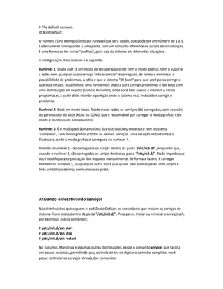 # The default runlevel.
id:5:initdefault:
O número (5 no exemplo) indica o runlevel que será usado, que pode ser um número de 1 a 5.
Cada runlevel corresponde a uma pasta, com um conjunto diferente de scripts de inicialização.
É uma forma de ter vários "profiles", para uso do sistema em diferentes situações.
A configuração mais comum é a seguinte:
Runlevel 1: Single user. É um modo de recuperação onde nem o modo gráfico, nem o suporte
à rede, nem qualquer outro serviço "não essencial" é carregado, de forma a minimizar a
possibilidade de problemas. A idéia é que o sistema "dê boot" para que você possa corrigir o
que está errado. Atualmente, uma forma mais prática para corrigir problemas é dar boot com
uma distribuição em live-CD (como o Kurumin), onde você tem acesso à internet e vários
programas e, a partir dele, montar a partição onde o sistema está instalado e corrigir o
problema.
Runlevel 3: Boot em modo texto. Neste modo todos os serviços são carregados, com exceção
do gerenciador de boot (KDM ou GDM), que é responsável por carregar o modo gráfico. Este
modo é muito usado em servidores.
Runlevel 5: É o modo padrão na maioria das distribuições, onde você tem o sistema
"completo", com modo gráfico e todos os demais serviços. Uma exceção importante é o
Slackware, onde o modo gráfico é carregado no runlevel 4.
Usando o runlevel 5, são carregados os scripts dentro da pasta "/etc/rc5.d/", enquanto que,
usando o runlevel 3, são carregados os scripts dentro da pasta "/etc/rc3.d/". Nada impede que
você modifique a organização dos arquivos manualmente, de forma a fazer o X carregar
também no runlevel 3, ou qualquer outra coisa que quiser. São apenas pastas com scripts e
links simbólicos dentro, nenhuma caixa preta.
Ativando e desativando serviços
Nas distribuições que seguem o padrão do Debian, os executáveis que iniciam os serviços de
sistema ficam todos dentro da pasta "/etc/init.d/". Para parar, iniciar ou reiniciar o serviço ssh,
por exemplo, use os comandos:
# /etc/init.d/ssh start
# /etc/init.d/ssh stop
# /etc/init.d/ssh restart
No Kurumin, Mandriva e algumas outras distribuições, existe o comandoservice, que facilita
um pouco as coisas, permitindo que, ao invés de ter de digitar o caminho completo, você
possa controlar os serviços através dos comandos:
 
