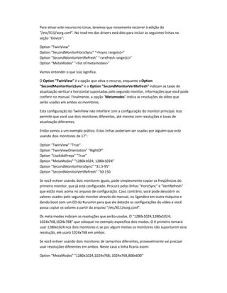 Para ativar este recurso no Linux, teremos que novamente recorrer à edição do
/etc/X11/xorg.conf. No read-me dos drivers está dito para incluir as seguintes linhas na
seção Device:
Option TwinView
Option SecondMonitorHorizSync hsync range(s)
Option SecondMonitorVertRefresh vrefresh range(s)
Option MetaModes list of metamodes
Vamos entender o que isso significa.
O Option TwinView é a opção que ativa o recurso, enquanto oOption
SecondMonitorHorizSync e o Option SecondMonitorVertRefreshindicam as taxas de
atualização vertical e horizontal suportadas pelo segundo monitor, informações que você pode
conferir no manual. Finalmente, a opção Metamodes indica as resoluções de vídeo que
serão usadas em ambos os monitores.
Esta configuração do TwinView não interfere com a configuração do monitor principal. Isso
permite que você use dois monitores diferentes, até mesmo com resoluções e taxas de
atualização diferentes.
Então vamos a um exemplo prático. Estas linhas poderiam ser usadas por alguém que está
usando dois monitores de 17:
Option TwinView True
Option TwinViewOrientation RightOf
Option UseEdidFreqs True
Option MetaModes 1280x1024, 1280x1024
Option SecondMonitorHorizSync 31.5-95
Option SecondMonitorVertRefresh 50-150
Se você estiver usando dois monitores iguais, pode simplesmente copiar as freqüências do
primeiro monitor, que já está configurado. Procure pelas linhas HorizSync e VertRefresh
que estão mais acima no arquivo de configuração. Caso contrário, você pode descobrir os
valores usados pelo segundo monitor através do manual, ou ligando-o em outra máquina e
dando boot com um CD do Kurumin para que ele detecte as configurações do vídeo e você
possa copiar os valores a partir do arquivo /etc/X11/xorg.conf.
Os meta modes indicam as resoluções que serão usadas. O 1280x1024,1280x1024;
1024x768,1024x768 que coloquei no exemplo especifica dois modos. O X primeiro tentará
usar 1280x1024 nos dois monitores e,se por algum motivo os monitores não suportarem esta
resolução, ele usará 1024x768 em ambos.
Se você estiver usando dois monitores de tamanhos diferentes, provavelmente vai precisar
usar resoluções diferentes em ambos. Neste caso a linha ficaria assim:
Option MetaModes 1280x1024,1024x768; 1024x768,800x600
 
