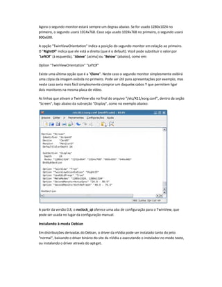Agora o segundo monitor estará sempre um degrau abaixo. Se for usado 1280x1024 no
primeiro, o segundo usará 1024x768. Caso seja usado 1024x768 no primeiro, o segundo usará
800x600.
A opção TwinViewOrientation indica a posição do segundo monitor em relação ao primeiro.
O RightOf indica que ele está a direita (que é o default). Você pode substituir o valor por
LeftOf (à esquerda), Above (acima) ou Below (abaixo), como em:
Option TwinViewOrientation LeftOf
Existe uma última opção que é a Clone. Neste caso o segundo monitor simplesmente exibirá
uma cópia da imagem exibida no primeiro. Pode ser útil para apresentações por exemplo, mas
neste caso seria mais fácil simplesmente comprar um daqueles cabos Y que permitem ligar
dois monitores na mesma placa de vídeo.
As linhas que ativam o TwinView vão no final do arquivo /etc/X11/xorg.conf, dentro da seção
Screen, logo abaixo da sub-seção Display, como no exemplo abaixo:
A partir da versão 0.8, o nvclock_qt oferece uma aba de configuração para o TwinView, que
pode ser usada no lugar da configuração manual.
Instalando à moda Debian
Em distribuições derivadas do Debian, o driver da nVidia pode ser instalado tanto do jeito
normal, baixando o driver binário do site da nVidia e executando o instalador no modo texto,
ou instalando o driver através do apt-get.
 