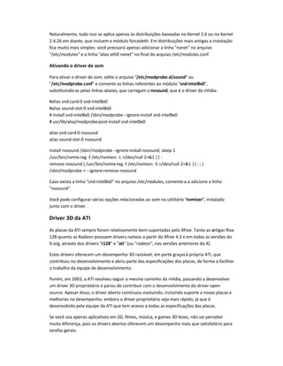 Naturalmente, tudo isso se aplica apenas às distribuições baseadas no Kernel 2.6 ou no Kernel
2.4.26 em diante, que incluem o módulo forcedeth. Em distribuições mais antigas a instalação
fica muito mais simples: você precisará apenas adicionar a linha nvnet no arquivo
/etc/modules e a linha alias eth0 nvnet no final do arquivo /etc/modules.conf.
Ativando o driver de som
Para ativar o driver de som, edite o arquivo /etc/modprobe.d/sound ou
/etc/modprobe.conf e comente as linhas referentes ao módulo snd-intel8x0,
substituindo-as pelas linhas abaixo, que carregam o nvsound, que é o driver da nVidia:
#alias snd-card-0 snd-intel8x0
#alias sound-slot-0 snd-intel8x0
# install snd-intel8x0 /sbin/modprobe--ignore-install snd-intel8x0
# usr/lib/alsa/modprobe-post-install snd-intel8x0
alias snd-card-0 nvsound
alias sound-slot-0 nvsound
install nvsound /sbin/modprobe--ignore-install nvsound; sleep 1
/usr/bin/nvmix-reg -f /etc/nvmixrc -L /dev/null 21 || :
remove nvsound { /usr/bin/nvmix-reg -f /etc/nvmixrc -S /dev/null 21 || : ; }
/sbin/modprobe-r --ignore-remove nvsound
Caso exista a linha snd-intel8x0 no arquivo /etc/modules, comente-a a adicione a linha
nvsound.
Você pode configurar várias opções relacionadas ao som no utilitário nvmixer, instalado
junto com o driver.
Driver 3D da ATI
As placas da ATI sempre foram relativamente bem suportadas pelo Xfree. Tanto as antigas Riva
128 quanto as Radeon possuem drivers nativos a partir do Xfree 4.3 e em todas as versões do
X.org, através dos drivers r128 e ati (ou radeon, nas versões anteriores do X).
Estes drivers oferecem um desempenho 3D razoável, em parte graçasà própria ATI, que
contribuiu no desenvolvimento e abriu parte das especificações das placas, de forma a facilitar
o trabalho da equipe de desenvolvimento.
Porém, em 2003, a ATI resolveu seguir o mesmo caminho da nVidia, passando a desenvolver
um driver 3D proprietário e parou de contribuir com o desenvolvimento do driver open-
source. Apesar disso, o driver aberto continuou evoluindo, incluindo suporte a novas placas e
melhorias no desempenho, embora o driver proprietário seja mais rápido, já que é
desenvolvido pela equipe da ATI que tem acesso a todas as especificações das placas.
Se você usa apenas aplicativos em 2D, filmes, música, e games 3D leves, não vai perceber
muita diferença, pois os drivers abertos oferecem um desempenho mais que satisfatório para
tarefas gerais.
 