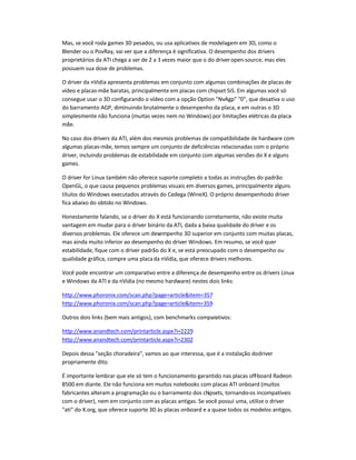 Mas, se você roda games 3D pesados, ou usa aplicativos de modelagem em 3D, como o
Blender ou o PovRay, vai ver que a diferença é significativa. O desempenho dos drivers
proprietários da ATI chega a ser de 2 a 3 vezes maior que o do driveropen-source, mas eles
possuem sua dose de problemas.
O driver da nVidia apresenta problemas em conjunto com algumas combinações de placas de
vídeo e placas-mãe baratas, principalmente em placas com chipset SiS. Em algumas você só
consegue usar o 3D configurando o vídeo com a opção Option NvAgp 0, que desativa o uso
do barramento AGP, diminuindo brutalmente o desempenho da placa, e em outras o 3D
simplesmente não funciona (muitas vezes nem no Windows) por limitações elétricas da placa-
mãe.
No caso dos drivers da ATI, além dos mesmos problemas de compatibilidade de hardware com
algumas placas-mãe, temos sempre um conjunto de deficiências relacionadas com o próprio
driver, incluindo problemas de estabilidade em conjunto com algumas versões do X e alguns
games.
O driver for Linux também não oferece suporte completo a todas as instruções do padrão
OpenGL, o que causa pequenos problemas visuais em diversos games, principalmente alguns
títulos do Windows executados através do Cedega (WineX). O próprio desempenhodo driver
fica abaixo do obtido no Windows.
Honestamente falando, se o driver do X está funcionando corretamente, não existe muita
vantagem em mudar para o driver binário da ATI, dada a baixa qualidade do driver e os
diversos problemas. Ele oferece um desempenho 3D superior em conjunto com muitas placas,
mas ainda muito inferior ao desempenho do driver Windows. Em resumo, se você quer
estabilidade, fique com o driver padrão do X e, se está preocupado com o desempenho ou
qualidade gráfica, compre uma placada nVidia, que oferece drivers melhores.
Você pode encontrar um comparativo entre a diferença de desempenho entre os drivers Linux
e Windows da ATI e da nVidia (no mesmo hardware) nestes dois links:
http://www.phoronix.com/scan.php?page=articleitem=357
http://www.phoronix.com/scan.php?page=articleitem=359
Outros dois links (bem mais antigos), com benchmarks comparativos:
http://www.anandtech.com/printarticle.aspx?i=2229
http://www.anandtech.com/printarticle.aspx?i=2302
Depois dessa seção choradeira, vamos ao que interessa, que é a instalação dodriver
propriamente dito.
É importante lembrar que ele só tem o funcionamento garantido nas placas off-board Radeon
8500 em diante. Ele não funciona em muitos notebooks com placas ATI onboard (muitos
fabricantes alteram a programação ou o barramento dos chipsets, tornando-os incompatíveis
com o driver), nem em conjunto com as placas antigas. Se você possui uma, utilize o driver
ati do X.org, que oferece suporte 3D às placas onboard e a quase todos os modelos antigos.
 