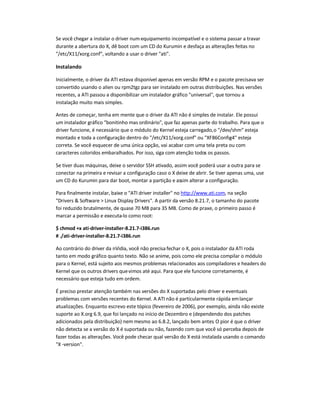 Se você chegar a instalar o driver num equipamento incompatível e o sistema passar a travar
durante a abertura do X, dê boot com um CD do Kurumin e desfaça as alterações feitas no
/etc/X11/xorg.conf, voltando a usar o driver ati.
Instalando
Inicialmente, o driver da ATI estava disponível apenas em versão RPM e o pacote precisava ser
convertido usando o alien ou rpm2tgz para ser instalado em outras distribuições. Nas versões
recentes, a ATI passou a disponibilizar um instalador gráfico universal, que tornou a
instalação muito mais simples.
Antes de começar, tenha em mente que o driver da ATI não é simples de instalar. Ele possui
um instalador gráfico bonitinho mas ordinário, que faz apenas parte do trabalho. Para que o
driver funcione, é necessário que o módulo do Kernel esteja carregado,o /dev/shm esteja
montado e toda a configuração dentro do /etc/X11/xorg.conf ou XF86Config-4 esteja
correta. Se você esquecer de uma única opção, vai acabar com uma tela preta ou com
caracteres coloridos embaralhados. Por isso, siga com atenção todos os passos.
Se tiver duas máquinas, deixe o servidor SSH ativado, assim você poderá usar a outra para se
conectar na primeira e revisar a configuração caso o X deixe de abrir. Se tiver apenas uma, use
um CD do Kurumin para dar boot, montar a partição e assim alterar a configuração.
Para finalmente instalar, baixe o ATI driver installer no http://www.ati.com, na seção
Drivers  Software  Linux Display Drivers. A partir da versão 8.21.7, o tamanho do pacote
foi reduzido brutalmente, de quase 70 MB para 35 MB. Como de praxe, o primeiro passo é
marcar a permissão e executa-lo como root:
$ chmod +x ati-driver-installer-8.21.7-i386.run
# ./ati-driver-installer-8.21.7-i386.run
Ao contrário do driver da nVidia, você não precisa fechar o X, pois o instalador da ATI roda
tanto em modo gráfico quanto texto. Não se anime, pois como ele precisa compilar o módulo
para o Kernel, está sujeito aos mesmos problemas relacionados aos compiladores e headers do
Kernel que os outros drivers quevimos até aqui. Para que ele funcione corretamente, é
necessário que esteja tudo em ordem.
É preciso prestar atenção também nas versões do X suportadas pelo driver e eventuais
problemas com versões recentes do Kernel. A ATI não é particularmente rápida emlançar
atualizações. Enquanto escrevo este tópico (fevereiro de 2006), por exemplo, ainda não existe
suporte ao X.org 6.9, que foi lançado no início de Dezembro e (dependendo dos patches
adicionados pela distribuição) nem mesmo ao 6.8.2, lançado bem antes. O pior é que o driver
não detecta se a versão do X é suportada ou não, fazendo com que você só perceba depois de
fazer todas as alterações. Você pode checar qual versão do X está instalada usando o comando
X -version.
 