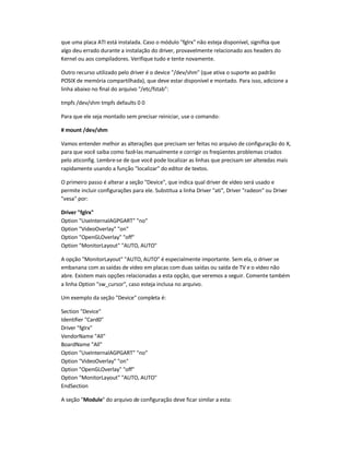 que uma placa ATI está instalada. Caso o módulo fglrx não esteja disponível, significa que
algo deu errado durante a instalação do driver, provavelmente relacionado aos headers do
Kernel ou aos compiladores. Verifique tudo e tente novamente.
Outro recurso utilizado pelo driver é o device /dev/shm (que ativa o suporte ao padrão
POSIX de memória compartilhada), que deve estar disponível e montado. Para isso, adicione a
linha abaixo no final do arquivo /etc/fstab:
tmpfs /dev/shm tmpfs defaults 0 0
Para que ele seja montado sem precisar reiniciar, use o comando:
# mount /dev/shm
Vamos entender melhor as alterações que precisam ser feitas no arquivo de configuração do X,
para que você saiba como fazê-las manualmente e corrigir os freqüentes problemas criados
pelo aticonfig. Lembre-se de que você pode localizar as linhas que precisam ser alteradas mais
rapidamente usando a função localizar do editor de textos.
O primeiro passo é alterar a seção Device, que indica qual driver de vídeo será usado e
permite incluir configurações para ele. Substitua a linha Driver ati, Driver radeon ou Driver
vesa por:
Driver fglrx
Option UseInternalAGPGART no
Option VideoOverlay on
Option OpenGLOverlay off
Option MonitorLayout AUTO, AUTO
A opção MonitorLayout AUTO, AUTO é especialmente importante. Sem ela, o driver se
embanana com as saídas de vídeo em placas com duas saídas ou saída de TV e o vídeo não
abre. Existem mais opções relacionadas a esta opção, que veremos a seguir. Comente também
a linha Option sw_cursor, caso esteja inclusa no arquivo.
Um exemplo da seção Device completa é:
Section Device
Identifier Card0
Driver fglrx
VendorName All
BoardName All
Option UseInternalAGPGART no
Option VideoOverlay on
Option OpenGLOverlay off
Option MonitorLayout AUTO, AUTO
EndSection
A seção Module do arquivo de configuração deve ficar similar a esta:
 