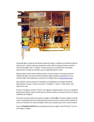 Você pode ligar as caixas de som direto na placa de captura, ou ligá-las na entrada de áudio da
placa de som, usando o cabo que acompanha a placa. Não se esqueça de ativar e ajustar o
volume das opções line e capture no kmix ou aumix. Se o volume ficar muito baixo,
experimente a entrada do microfone, que é amplificada (porém mono).
Algumas placas incluem duas entradas coaxiais, uma para antena e outra para sintonizar
estações de rádio. O controle remoto incluído em alguns modelos é suportado no Linux
através do Lirc. Você pode baixar o pacote com o código fonte no:http://www.lirc.org/.
Para instalá-lo, você vai precisar ter instalados os compiladores e os headers do Kernel.
Descompacte o arquivo e rode os comandos ./configure, make e make install, este
último como root.
Durante a instalação, escolha TV Card e em seguida o modelo da placa. O Lirc é um programa
genérico que oferece suporte a todo tipo de controle remoto no Linux, por isso ele é um pouco
trabalhoso de configurar.
Para ativar sua placa você precisa apenas carregar o módulobttv, incluindo a opção correta de
tuner, o componente da placa responsável pela sintonia de canais. Existem vários modelos de
tuners no mercado, com muitas variações mesmo entre as placas que usam o mesmo chipset.
Para uma PixelView PlayTV Pro, por exemplo, você usaria a opção card=37 tuner=2 na hora
de carregar o módulo.
 