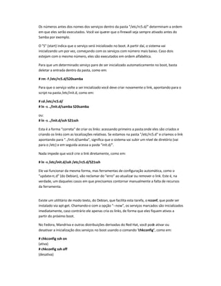 Os números antes dos nomes dos serviços dentro da pasta "/etc/rc5.d/" determinam a ordem
em que eles serão executados. Você vai querer que o firewall seja sempre ativado antes do
Samba por exemplo.
O "S" (start) indica que o serviço será inicializado no boot. A partir daí, o sistema vai
inicializando um por vez, começando com os serviços com número mais baixo. Caso dois
estejam com o mesmo número, eles são executados em ordem alfabética.
Para que um determinado serviço pare de ser inicializado automaticamente no boot, basta
deletar a entrada dentro da pasta, como em:
# rm -f /etc/rc5.d/S20samba
Para que o serviço volte a ser inicializado você deve criar novamente o link, apontando para o
script na pasta /etc/init.d, como em:
# cd /etc/rc5.d/
# ln -s ../init.d/samba S20samba
ou:
# ln -s ../init.d/ssh S21ssh
Esta é a forma "correta" de criar os links: acessando primeiro a pastaonde eles são criados e
criando os links com as localizações relativas. Se estamos na pasta "/etc/rc5.d" e criamos o link
apontando para "../init.d/samba", significa que o sistema vai subir um nível de diretório (vai
para o /etc) e em seguida acessa a pasta "init.d/".
Nada impede que você crie o link diretamente, como em:
# ln -s /etc/init.d/ssh /etc/rc5.d/S21ssh
Ele vai funcionar da mesma forma, mas ferramentas de configuração automática, como o
"update-rc.d" (do Debian), vão reclamar do "erro" ao atualizar ou remover o link. Este é, na
verdade, um daqueles casos em que precisamos contornar manualmente a falta de recursos
da ferramenta.
Existe um utilitário de modo texto, do Debian, que facilita esta tarefa, o rcconf, que pode ser
instalado via apt-get. Chamando-o com a opção "--now", os serviços marcados são inicializados
imediatamente, caso contrário ele apenas cria os links, de forma que eles fiquem ativos a
partir do próximo boot.
No Fedora, Mandriva e outras distribuições derivadas do Red Hat, você pode ativar ou
desativar a inicialização dos serviços no boot usando o comando "chkconfig", como em:
# chkconfig ssh on
(ativa)
# chkconfig ssh off
(desativa)
 