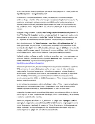 Se você tem um DVD Player ou videogame que usa um cabo Composite ou S-Video, ajuste em:
Input Configuration  Change Video Source.
O TVtime inclui várias opções de filtros, usados para melhorar a qualidade da imagem.
Lembre-se de que o monitor utiliza uma resolução e taxa de atualização maioresque uma TV,
onde temos uma imagem relativamente ruim, com 486 linhas horizontais e uma taxa de
atualização de 60 Hz entrelaçados (onde apenas metade das linhas são atualizadas de cada
vez). O software precisa compensar tudo isso para exibir uma imagem de boa qualidade no
monitor.
Você pode configurar o filtro usado no Video configuration  Deinterlacer Configuration. O
filtro Television Full Resolution combina uma boa qualidade de imagem com relativamente
pouca utilização do processador. A opção Blur Vertical desfoca um pouco a imagem, o que
dá a impressão de uma melhor qualidade, sobretudo em cenas com pouco movimento.
Outro filtro interessante é o Video Processing  Input filters  2-3 pulldown inversion. Os
filmes gravados em película utilizam 24 por segundo, um padrão usado também em muitos
formatos de vídeo digital. Como a TV utiliza 30 quadros por segundo (29,97 para ser exato) são
incluídos mais 6 frames por segundo (telecinagem), para compatibilizar o sinal. O filtro remove
estes frames artificiais, melhorando a fluidez das cenas quando exibidas no monitor.
Você pode também configurar as opções via linha de comando, o que é interessante para uso
em scripts. Para abrir em tela cheia, use o comando tvtime -m, para abrir no canal 12 use:
tvtime --channel=12. Veja mais detalhes na página oficial:
http://tvtime.sourceforge.net/usage.html.
Uma observação importante, é que o TVtime precisa que a placa de vídeo ofereça suporte ao
YUY2, um recurso de aceleração de vídeo, que faz com que a placa de vídeo renderize a
imagem da TV, diminuindo bruscamente a utilização do processador principal. Este é um
recurso básico, suportado por quase todas as placas de vídeo, com uma exceção importante:
as Via VT8378 (S3 UniChrome), usadas como vídeo onboard em muitas das placas-mãe
recentes, com chipset Via KM333 ou KM400. Nestas placas o TVtime simplesmente não abre,
exibindo um erro no terminal.
Se você utiliza uma destas placas, a única solução para rodar o TVtime é espetar uma placa de
vídeo externa. O mesmo acontece ao usar o Vesa ou FBdev como driver de vídeo, ambos
também não oferecem aceleração, independentemente da placa de vídeo usada.
Em abril de 2005 a Via liberou um driver de código aberto, que resolveo problema de suporte
para suas placas de vídeo. Este driver vem incluído por padrão a partir do X.org 6.9, resolvendo
o problema nas distribuições recentes.
Outros dois programas de sintonia de TV, disponíveis no apt-get são o Zapping e o Xawtv. O
zapping é um programa baseado na biblioteca GTK, também bastante amigável, porém sem o
mesmo desempenho e qualidade de imagem do TVtime. Originalmente ele é capaz de gravar
usando a biblioteca rte (os arquivos gerados não possuem uma qualidade tão boa), mas o
pacote disponível no apt-get vem com este recurso desativado.
 