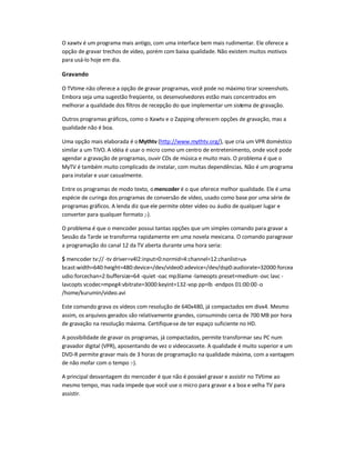 O xawtv é um programa mais antigo, com uma interface bem mais rudimentar. Ele oferece a
opção de gravar trechos de vídeo, porém com baixa qualidade. Não existem muitos motivos
para usá-lo hoje em dia.
Gravando
O TVtime não oferece a opção de gravar programas, você pode no máximo tirar screenshots.
Embora seja uma sugestão freqüente, os desenvolvedores estão mais concentrados em
melhorar a qualidade dos filtros de recepção do que implementar um sistema de gravação.
Outros programas gráficos, como o Xawtv e o Zapping oferecem opções de gravação, mas a
qualidade não é boa.
Uma opção mais elaborada é oMythtv (http://www.mythtv.org/), que cria um VPR doméstico
similar a um TiVO. A idéia é usar o micro como um centro de entretenimento, onde você pode
agendar a gravação de programas, ouvir CDs de música e muito mais. O problema é que o
MyTV é também muito complicado de instalar, com muitas dependências. Não é um programa
para instalar e usar casualmente.
Entre os programas de modo texto, omencoder é o que oferece melhor qualidade. Ele é uma
espécie de curinga dos programas de conversão de vídeo, usado como base por uma série de
programas gráficos. A lenda diz que ele permite obter vídeo ou áudio de qualquer lugar e
converter para qualquer formato ;-).
O problema é que o mencoder possui tantas opções que um simples comando para gravar a
Sessão da Tarde se transforma rapidamente em uma novela mexicana. O comando paragravar
a programação do canal 12 da TV aberta durante uma hora seria:
$ mencoder tv:// -tv driver=v4l2:input=0:normid=4:channel=12:chanlist=us-
bcast:width=640:height=480:device=/dev/video0:adevice=/dev/dsp0:audiorate=32000:forcea
udio:forcechan=2:buffersize=64 -quiet -oac mp3lame -lameopts preset=medium-ovc lavc -
lavcopts vcodec=mpeg4:vbitrate=3000:keyint=132-vop pp=lb -endpos 01:00:00-o
/home/kurumin/video.avi
Este comando grava os vídeos com resolução de 640x480, já compactados em divx4. Mesmo
assim, os arquivos gerados são relativamente grandes, consumindo cerca de 700 MB por hora
de gravação na resolução máxima. Certifique-se de ter espaço suficiente no HD.
A possibilidade de gravar os programas, já compactados, permite transformar seu PC num
gravador digital (VPR), aposentando de vez o videocassete. A qualidade é muito superior e um
DVD-R permite gravar mais de 3 horas de programação na qualidade máxima, com a vantagem
de não mofar com o tempo :-).
A principal desvantagem do mencoder é que não é possível gravar e assistir no TVtime ao
mesmo tempo, mas nada impede que você use o micro para gravar e a boa e velha TV para
assistir.
 
