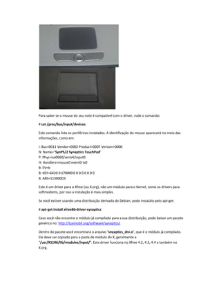 Para saber se o mouse do seu note é compatível com o driver, rode o comando:
# cat /proc/bus/input/devices
Este comando lista os periféricos instalados. A identificação do mouse aparecerá no meio das
informações, como em:
I: Bus=0011 Vendor=0002 Product=0007 Version=0000
N: Name=SynPS/2 Synaptics TouchPad
P: Phys=isa0060/serio4/input0
H: Handlers=mouse0 event0 ts0
B: EV=b
B: KEY=6420 0 6700000 0 0 0 0 0 0 0
B: ABS=11000003
Este é um driver para o Xfree (ou X.org), não um módulo para o Kernel, como os drivers para
softmodems, por isso a instalação é mais simples.
Se você estiver usando uma distribuição derivada do Debian, pode instalá-lo pelo apt-get:
# apt-get install xfree86-driver-synaptics
Caso você não encontre o módulo já compilado para a sua distribuição, pode baixar um pacote
genérico no: http://tuxmobil.org/software/synaptics/.
Dentro do pacote você encontrará o arquivo snyaptics_drv.o, que é o módulo já compilado.
Ele deve ser copiado para a pasta de módulo do X, geralmente a
/usr/X11R6/lib/modules/input/. Este driver funciona no Xfree 4.2, 4.3, 4.4 e também no
X.org.
 