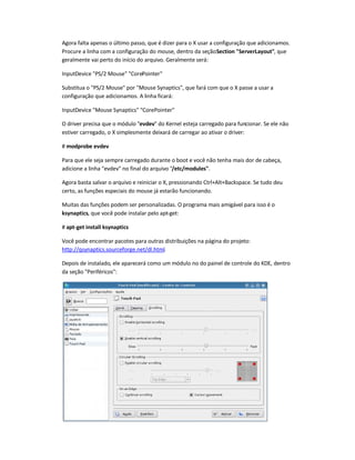 Agora falta apenas o último passo, que é dizer para o X usar a configuração que adicionamos.
Procure a linha com a configuração do mouse, dentro da seçãoSection ServerLayout, que
geralmente vai perto do início do arquivo. Geralmente será:
InputDevice PS/2 Mouse CorePointer
Substitua o PS/2 Mouse por Mouse Synaptics, que fará com que o X passe a usar a
configuração que adicionamos. A linha ficará:
InputDevice Mouse Synaptics CorePointer
O driver precisa que o módulo evdev do Kernel esteja carregado para funcionar. Se ele não
estiver carregado, o X simplesmente deixará de carregar ao ativar o driver:
# modprobe evdev
Para que ele seja sempre carregado durante o boot e você não tenha mais dor de cabeça,
adicione a linha evdev no final do arquivo /etc/modules.
Agora basta salvar o arquivo e reiniciar o X, pressionando Ctrl+Alt+Backspace. Se tudo deu
certo, as funções especiais do mouse já estarão funcionando.
Muitas das funções podem ser personalizadas. O programa mais amigável para isso é o
ksynaptics, que você pode instalar pelo apt-get:
# apt-get install ksynaptics
Você pode encontrar pacotes para outras distribuições na página do projeto:
http://qsynaptics.sourceforge.net/dl.html.
Depois de instalado, ele aparecerá como um módulo no do painel de controle do KDE, dentro
da seção Periféricos:
 