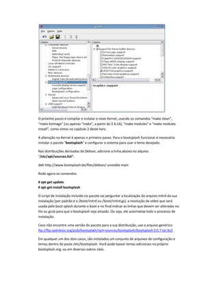 O próximo passo é compilar e instalar o novo Kernel, usando os comandos make clean,
make bzImage (ou apenas make, a partir do 2.6.16), make modules e make modules
install, como vimos no capítulo 2 deste livro.
A alteração no Kernel é apenas o primeiro passo. Para o bootsplash funcionar é necessário
instalar o pacote bootsplash e configurar o sistema para usar o tema desejado.
Nas distribuições derivadas do Debian, adicione a linha abaixo no arquivo
/etc/apt/sources.list:
deb http://www.bootsplash.de/files/debian/ unstable main
Rode agora os comandos:
# apt-get update
# apt-get install bootsplash
O script de instalação incluído no pacote vai perguntar a localização do arquivo initrd da sua
instalação (por padrão é o /boot/initrd ou /boot/initrd.gz), a resolução de vídeo que será
usada pelo boot splash durante o boot e no final indicar as linhas que devem ser alteradas no
lilo ou grub para que o bootsplash seja ativado. Ou seja, ele automatiza todo o processo de
instalação.
Caso não encontre uma versão do pacote para a sua distribuição, use o arquivo genérico:
ftp://ftp.openbios.org/pub/bootsplash/rpm-sources/bootsplash/bootsplash-3.0.7.tar.bz2
Em qualquer um dos dois casos, são instalados um conjunto de arquivos de configuração e
temas dentro da pasta /etc/bootsplash. Você pode baixar temas adicionais no próprio
bootsplash.org, ou em diversos outros sites.
 