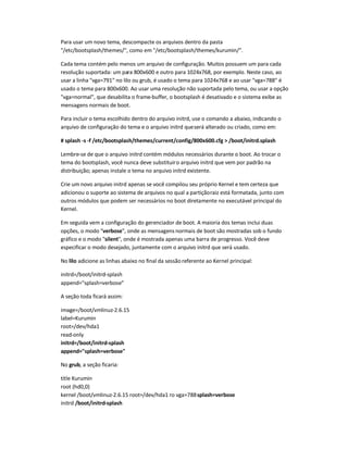 Para usar um novo tema, descompacte os arquivos dentro da pasta
/etc/bootsplash/themes/, como em /etc/bootsplash/themes/kurumin/.
Cada tema contém pelo menos um arquivo de configuração. Muitos possuem um para cada
resolução suportada: um para 800x600 e outro para 1024x768, por exemplo. Neste caso, ao
usar a linha vga=791 no lilo ou grub, é usado o tema para 1024x768 e ao usar vga=788 é
usado o tema para 800x600. Ao usar uma resolução não suportada pelo tema, ou usar a opção
vga=normal, que desabilita o frame-buffer, o bootsplash é desativado e o sistema exibe as
mensagens normais de boot.
Para incluir o tema escolhido dentro do arquivo initrd, use o comando a abaixo, indicando o
arquivo de configuração do tema e o arquivo initrd queserá alterado ou criado, como em:
# splash -s -f /etc/bootsplash/themes/current/config/800x600.cfg  /boot/initrd.splash
Lembre-se de que o arquivo initrd contém módulos necessários durante o boot. Ao trocar o
tema do bootsplash, você nunca deve substituiro arquivo initrd que vem por padrão na
distribuição; apenas instale o tema no arquivo initrd existente.
Crie um novo arquivo initrd apenas se você compilou seu próprio Kernel e tem certeza que
adicionou o suporte ao sistema de arquivos no qual a partiçãoraiz está formatada, junto com
outros módulos que podem ser necessários no boot diretamente no executável principal do
Kernel.
Em seguida vem a configuração do gerenciador de boot. A maioria dos temas inclui duas
opções, o modo verbose, onde as mensagens normais de boot são mostradas sob o fundo
gráfico e o modo silent, onde é mostrada apenas uma barra de progresso. Você deve
especificar o modo desejado, juntamente com o arquivo initrd que será usado.
No lilo adicione as linhas abaixo no final da sessão referente ao Kernel principal:
initrd=/boot/initrd-splash
append=splash=verbose
A seção toda ficará assim:
image=/boot/vmlinuz-2.6.15
label=Kurumin
root=/dev/hda1
read-only
initrd=/boot/initrd-splash
append=splash=verbose
No grub, a seção ficaria:
title Kurumin
root (hd0,0)
kernel /boot/vmlinuz-2.6.15 root=/dev/hda1 ro vga=788splash=verbose
initrd /boot/initrd-splash
 