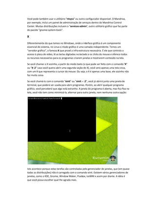 Você pode também usar o utilitário "ntsysv" ou outro configurador disponível. O Mandriva,
por exemplo, inclui um painel de administração de serviços dentro do Mandriva Control
Center. Muitas distribuições incluem o "services-admin", outro utilitário gráfico que faz parte
do pacote "gnome-system-tools".
X
Diferentemente do que temos no Windows, onde a interface gráfica é um componente
essencial do sistema, no Linux o modo gráfico é uma camada independente. Temos um
"servidor gráfico", o famoso X que provê a infra-estrutura necessária. É ele que controla o
acesso à placa de vídeo, lê as teclas digitadas noteclado e os clicks do mouse e oferece todos
os recursos necessários para os programas criarem janelas e mostrarem conteúdo na tela.
Se você chamar o X sozinho, a partir do modo texto (o que pode ser feito com o comando "X"
ou "X :2" caso você queira abrir uma segunda seção do X), você verá apenas uma tela cinza,
com um X que representa o cursor do mouse. Ou seja, o X é apenas uma base, ele sozinho não
faz muita coisa.
Se você chamá-lo com o comando "xinit" ou "xinit -- :2", você já abrirá junto uma janela de
terminal, que poderá ser usada para abrir programas. Porém, ao abrir qualquer programa
gráfico, você perceberá que algo está estranho. A janela do programa é aberta, mas fica fixa na
tela, você não tem como minimizá-la, alternar para outra janela, nem nenhuma outra opção:
Isto acontece porque estas tarefas são controladas pelo gerenciador de janelas, que (em quase
todas as distribuições) não é carregado com o comando xinit. Existem vários gerenciadores de
janelas, como o KDE, Gnome, Window Maker, Fluxbox, IceWM e assim por diante. A idéia é
que você possa escolher qual lhe agrada mais.
 
