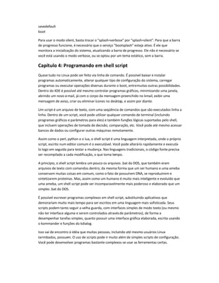 savedefault
boot
Para usar o modo silent, basta trocar o splash=verbose por splash=silent. Para que a barra
de progresso funcione, énecessário que o serviço bootsplash esteja ativo. É ele que
monitora a inicialização do sistema, atualizando a barra de progresso. Ele não é necessário se
você está usando o modo verbose, ou se optou por um tema estático, sem a barra.
Capítulo 4: Programando em shell script
Quase tudo no Linux pode ser feito via linha de comando. É possível baixar e instalar
programas automaticamente, alterar qualquer tipo de configuração do sistema, carregar
programas ou executar operações diversas durante o boot, entremuitas outras possibilidades.
Dentro do KDE é possível até mesmo controlar programas gráficos, minimizando uma janela,
abrindo um novo e-mail, já com o corpo da mensagem preenchido no kmail, exibir uma
mensagem de aviso, criar ou eliminar ícones no desktop, e assim por diante.
Um script é um arquivo de texto, com uma seqüência de comandos que são executados linha a
linha. Dentro de um script, você pode utilizar qualquer comando de terminal (incluindo
programas gráficos e parâmetros para eles) e também funções lógicas suportadas pelo shell,
que incluem operações de tomada de decisão, comparação, etc. Você pode até mesmo acessar
bancos de dados ou configurar outras máquinas remotamente.
Assim como o perl, python e o lua, o shell script é uma linguagem interpretada, onde o próprio
script, escrito num editor comum é o executável. Você pode alterá-lo rapidamente e executá-
lo logo em seguida para testar a mudança. Nas linguagens tradicionais, o código fonte precisa
ser recompilado a cada modificação, o que toma tempo.
A princípio, o shell script lembra um pouco os arquivos .bat do DOS, que também eram
arquivos de texto com comandos dentro; da mesma forma que um ser humano e uma ameba
conservam muitas coisas em comum, como o fato de possuírem DNA, se reproduzirem e
sintetizarem proteínas. Mas, assim como um humano é muito mais inteligente e evoluído que
uma ameba, um shell script pode ser incomparavelmente mais poderoso e elaborado que um
simples .bat do DOS.
É possível escrever programas complexos em shell script, substituindo aplicativos que
demorariam muito mais tempo para ser escritos em uma linguagem mais sofisticada. Seus
scripts podem tanto seguir a velha guarda, com interfaces simples de modo texto (ou mesmo
não ter interface alguma e serem controlados atravésde parâmetros), de forma a
desempenhar tarefas simples, quanto possuir uma interface gráfica elaborada, escrita usando
o kommander e funções do kdialog.
Isso vai de encontro à idéia que muitas pessoas, incluindo até mesmo usuários Linux
tarimbados, possuem. O uso de scripts pode ir muito além de simples scripts de configuração.
Você pode desenvolver programas bastante complexos se usar as ferramentas certas.
 