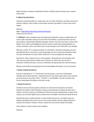 Depois de baixar o arquivo, éimportante verificar o md5sum para ter certeza que o arquivo
está correto:
$ md5sum kurumin-6.0.iso
Estes dois comandos podem ser usados para criar um script rudimentar, que baixa o Kurumin e
verifica o md5sum. Abra o kedit ou outro editor de textos que preferir e inclua as três linhas
abaixo:
#!/bin/sh
wget -c http://fisica.ufpr.br/kurumin/kurumin-6.0.iso
md5sum kurumin-6.0.iso
O #!/bin/sh indica o programa que será usado para interpretar oscript, o próprio bash. Por
norma, todo script deve começar com esta linha. Na verdade, os scripts funcionam sem ela,
pois o bash é o interpretador default de qualquer maneira, mas não custa fazer as coisas certo
desde o início. Existe a possibilidade de escrever scripts usando outros interpretadores, ou
mesmo comandos, como o sed. Neste caso o script começaria com #!/bin/sed, por exemplo.
Note que a tralha, #, é usada para indicar um comentário. Toda linha começada com ela é
ignorada pelo bash na horaque o script é executado, por isso a usamos para desativar linhas
ou incluir comentários no script. A linha #!/bin/sh é a única exceção para esta regra.
Ao terminar, salve o arquivo com um nome qualquer. Você pode usar uma extensão como
.sh para que outras pessoas saibam que se trata de um shell script, mas isto não é
necessário. Lembre-se de que, no Linux, as extensões são apenas parte do nome do arquivo.
Marque a permissão de execução para ele nas propriedades do arquivo, ou use o comando:
$ chmod +x baixar-kurumin.sh
Execute-o colocando um ./ na frente do nome do arquivo, o que faz o interpretador
entender que ele deve executar o baixar-kurumin.sh que está na pasta atual. Caso contrário
ele tenta procurar nas pastas /bin/, /usr/bin e /usr/local/bin que são as pastas onde
ficam os executáveis do sistema e não acha o script.
$ ./baixar-kurumin.sh
O md5sum soma os bits do arquivo e devolve um número de 32 caracteres. No mesmo
diretório do servidor onde foi baixado o arquivo, está disponível um arquivo de texto com o
md5sum correto do arquivo. O resultado do md5sum do arquivo baixado deve ser igual ao do
arquivo, caso contrário significa que o arquivo veio corrompido e você precisa baixar de novo.
Você já deve estar cansado de baixar as novas versões do Kurumin, e já sabe de tudo isso.
Podemos aproveitar para ensinar isso ao nosso script, fazendo com que, depois de baixar o
arquivo, ele verifique o md5sum e baixe o arquivo de novo caso ele esteja corrompido.
Isto vai deixar o script um pouco mais complexo:
#!/bin/sh
 