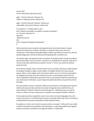 versao=6.0
mirror=http://fisica.ufpr.br/kurumin/
wget -c $mirror/kurumin-$versao.iso
md5sum=`md5sum kurumin-$versao.iso`
wget -c $mirror/kurumin-$versao.md5sum.txt
md5sumOK=`cat kurumin-$versao.md5sum.txt`
if [ $md5sum != $md5sumOK ]; then
echo Arquivo corrompido, vou deletar e começar novamente.
rm -f kurumin-$versao.iso
sleep 120
./baixar-kurumin.sh
else
echo O arquivo foi baixado corretamente.
fi
Você vai perceber que ao executar este segundo script, ele vai tentar baixar o arquivo
novamente sempre que o md5sum não bater, se necessário várias vezes. Para isso,
começamos a utilizar algumas operações lógicas simples, que lembram um pouco as aulas de
pseudo-código que os alunos de Ciências da Computação têm no primeiro ano.
Em primeiro lugar, este segundo script usa variáveis. As variáveis podem armazenar qualquer
tipo de informação, como um número, um texto ou o resultado de um comando. Veja que no
início do script estou definindo duas variáveis versao e mirror, que utilizo em diversas
partes do script.
Ao armazenar qualquer texto ou número dentro de uma variável, você passa a poder utilizá-la
em qualquer situação no lugar no valor original. A vantagem de fazer isso é que, quando
precisar alterar o valor original, você só vai precisar alterar uma vez. O mesmo script poderia
ser adaptado para baixar uma nova versão do Kurumin, ou para baixá-lo a partir de outro
mirror simplesmente alterando as duas linhas iniciais. Usar variáveis desta forma permite que
seus scripts sejam reutilizáveis, o que a longo prazo pode representar uma grande economia
de tempo.
No script anterior, usamos o comando md5sum kurumin-6.0.iso. Ele simplesmente mostra o
md5sum do arquivo na tela, sem fazer mais nada. No segundo script, esta linha ficou um
pouco diferente: md5sum=`md5sum kurumin-$versao.iso`. A diferença é que, ao invés de
mostrar o mds5um na tela, armazenamos o resultado numa variável, chamada md5sum.
O sinal usado aqui não é o apóstrofo, como é mais comum em outras linguagens, mas sim a
crase (o mesmo do à). O shell primeiro executa os comandos dentro das crases e armazena o
resultado dentro da variável, que podemos utilizar posteriormente.
Por padrão, os mirrors com o Kurumin sempre contém um arquivo .md5sum.txt que contém
o md5sum da versão correspondente. Para automatizar, o script baixa também este segundo
arquivo e armazena o conteúdo numa segunda variável, a md5sumOK.
 