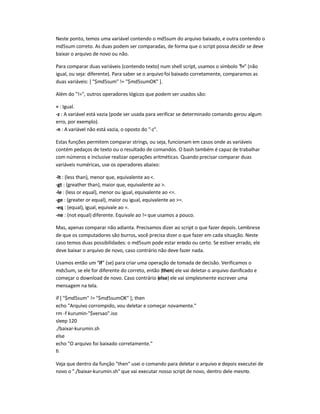 Neste ponto, temos uma variável contendo o md5sum do arquivo baixado, e outra contendo o
md5sum correto. As duas podem ser comparadas, de forma que o script possa decidir se deve
baixar o arquivo de novo ou não.
Para comparar duas variáveis (contendo texto) num shell script, usamos o símbolo != (não
igual, ou seja: diferente). Para saber se o arquivo foi baixado corretamente, comparamos as
duas variáveis: [ $md5sum != $md5sumOK ].
Além do !=, outros operadores lógicos que podem ser usados são:
= : Igual.
-z : A variável está vazia (pode ser usada para verificar se determinado comando gerou algum
erro, por exemplo).
-n : A variável não está vazia, o oposto do -z.
Estas funções permitem comparar strings, ou seja, funcionam em casos onde as variáveis
contém pedaços de texto ou o resultado de comandos. O bash também é capaz de trabalhar
com números e inclusive realizar operações aritméticas. Quando precisar comparar duas
variáveis numéricas, use os operadores abaixo:
-lt : (less than), menor que, equivalente ao .
-gt : (greather than), maior que, equivalente ao .
-le : (less or equal), menor ou igual, equivalente ao =.
-ge : (greater or equal), maior ou igual, equivalente ao =.
-eq : (equal), igual, equivale ao =.
-ne : (not equal) diferente. Equivale ao != que usamos a pouco.
Mas, apenas comparar não adianta. Precisamos dizer ao script o que fazer depois. Lembre-se
de que os computadores são burros, você precisa dizer o que fazer em cada situação. Neste
caso temos duas possibilidades: o md5sum pode estar errado ou certo. Se estiver errado, ele
deve baixar o arquivo de novo, caso contrário não deve fazer nada.
Usamos então um if (se) para criar uma operação de tomada de decisão. Verificamos o
mds5um, se ele for diferente do correto, então (then) ele vai deletar o arquivo danificado e
começar o download de novo. Caso contrário (else) ele vai simplesmente escrever uma
mensagem na tela.
if [ $md5sum != $md5sumOK ]; then
echo Arquivo corrompido, vou deletar e começar novamente.
rm -f kurumin-$versao.iso
sleep 120
./baixar-kurumin.sh
else
echo O arquivo foi baixado corretamente.
fi
Veja que dentro da função then usei o comando para deletar o arquivo e depois executei de
novo o ./baixar-kurumin.sh que vai executar nosso script de novo, dentro dele mesmo.
 