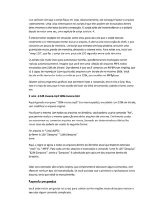 Isso vai fazer com que o script fique em loop, obsessivamente, até conseguir baixar o arquivo
corretamente. Uma coisa interessante nos scripts é que eles podem ser executados dentro
deles mesmos e alterados durante a execução. O script pode até mesmo deletar a si próprio
depois de rodar uma vez, uma espécie de script suicida :-P.
É preciso tomar cuidado em situações como esta, pois cada vez que o script executa
novamente a si mesmo para tentar baixar o arquivo, é aberta uma nova seção do shell, o que
consome um pouco de memória. Um script que entrasse em loop poderia consumir uma
quantidade muito grande de memória, deixando o sistema lento. Para evitar isso, incluí um
sleep 120, que faz o script dar uma pausa de 120 segundos entre cada tentativa.
Os scripts são muito úteis para automatizar tarefas, que demorariam muito para serem
realizas automaticamente. Imagine que você tem uma coleção de arquivos MP3, todos
encodados com 256k de bitrate. O problema é que você comprou um MP3Player xing-ling, que
só é capaz de reproduzir (com qualidade) arquivos com bitrate de no máximo 160k. Você
decide então reencodar todas as músicas para 128k, para ouvi-las no MP3player.
Existem vários programas gráficos que permitem fazer a conversão, entre eles o Grip. Mas,
esse é o tipo de coisa que é mais rápido de fazer via linha de comando, usando o lame, como
em:
$ lame -b 128 musica.mp3 128k-musica.mp3
Aqui é gerado o arquivo 128k-musica.mp3 (na mesma pasta), encodado com 128k de bitrate,
sem modificar o arquivo original.
Para fazer o mesmo com todos os arquivos no diretório, você poderia usar o comando for,
que permite realizar a mesma operação em vários arquivos de uma vez. Ele é muito usado
para renomear ou converter arquivos em massa, baseado em determinados critérios.No
nosso caso ele poderia ser usado da seguinte forma:
for arquivo in *.{mp3,MP3}
do lame -b 128 $arquivo 128k-$arquivo
done
Aqui, a regra se aplica a todos os arquivos dentro do diretório atual que tiverem extensão
.mp3 ou .MP3. Para cada um dos arquivos é executado o comando 'lame-b 128 $arquivo
128k-$arquivo', onde o $arquivo é substituído por cada um dos arquivos dentro do
diretório.
Estes dois exemplos são scripts simples, que simplesmente executam alguns comandos, sem
oferecer nenhum tipo de interatividade. Se você quisesse que o primeiro script baixasse outro
arquivo, teria que editá-lo manualmente.
Fazendo perguntas
Você pode incluir perguntas no script, para coletar as informações necessárias para montar e
executar algum comando complicado.
 