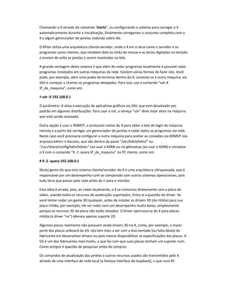 Chamando o X através do comando "startx", ou configurando o sistema para carregar o X
automaticamente durante a inicialização, finalmente carregamos o conjunto completo,com o
X e algum gerenciador de janelas rodando sobre ele.
O Xfree utiliza uma arquitetura cliente-servidor, onde o X em si atua como o servidor e os
programas como clientes, que recebem dele os clicks do mouse e as teclas digitadas no teclado
e enviam de volta as janelas a serem mostradas na tela.
A grande vantagem deste sistema é que além de rodar programas localmente é possível rodar
programas instalados em outras máquinas da rede. Existem várias formas de fazer isto. Você
pode, por exemplo, abrir uma janela de terminal dentro do X, conectar-se à outra máquina, via
SSH e começar a chamar os programas desejados. Para isso, use o comando "ssh-X
IP_da_maquina", como em:
# ssh -X 192.168.0.1
O parâmetro -X ativa a execução de aplicativos gráficos via SSH, que vem desativado por
padrão em algumas distribuições. Para usar o ssh, o serviço "ssh" deve estar ativo na máquina
que está sendo acessada.
Outra opção é usar o XDMCP, o protocolo nativo do X para obter a tela de login da máquina
remota e a partir daí carregar um gerenciador de janelas e rodar todos os programas via rede.
Neste caso você precisaria configurar a outra máquina para aceitar as conexões via XDMCP nos
arquivos kdmrc e Xaccess, que vão dentro da pasta "/etc/kde3/kdm/" ou
"/usr/share/config/kdm/kdmrc" (ao usar o KDM) ou no gdmsetup (ao usar o GDM) e inicializar
o X com o comando "X :2 -query IP_da_maquina" no PC cliente, como em:
# X :2 -query 192.168.0.1
Muita gente diz que este sistema cliente/servidor do X é uma arquitetura ultrapassada, que é
responsável por um desempenho ruim se comparado com outros sistemas operacionais, pois
tudo teria que passar pela rede antes de ir para o monitor.
Esta idéia é errada, pois, ao rodar localmente, o X se comunica diretamente com a placa de
vídeo, usando todos os recursos de aceleração suportados. Entra aí a questão do driver. Se
você tentar rodar um game 3D qualquer, antes de instalar os drivers 3D (da nVidia) para sua
placa nVidia, por exemplo, ele vai rodar com um desempenho muito baixo, simplesmente
porque os recursos 3D da placa não estão ativados. O driver open-source do X para placas
nVidia (o driver "nv") oferece apenas suporte 2D.
Algumas placas realmente não possuem ainda drivers 3D no X, como, por exemplo, a maior
parte das placas onboard da SiS. Isto tem mais a ver com a boa vontade (ou falta desta) do
fabricante em desenvolver drivers ou pelo menos disponibilizar as especificações das placas. A
SiS é um dos fabricantes mais hostis, o que faz com que suas placas tenham um suporte ruim.
Como sempre é questão de pesquisar antes de comprar.
Os comandos de atualização das janelas e outros recursos usados são transmitidos pelo X
através de uma interface de rede local (a famosa interface de loopback), o que num PC
 