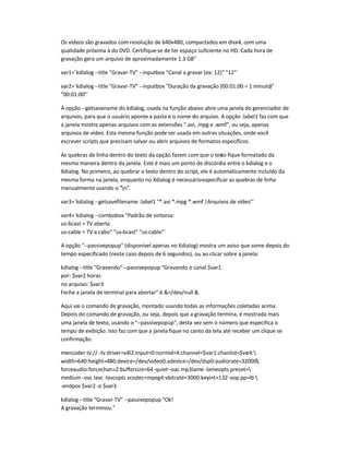 Os vídeos são gravados com resolução de 640x480, compactados em divx4, com uma
qualidade próxima à do DVD. Certifique-se de ter espaço suficiente no HD. Cada hora de
gravação gera um arquivo de aproximadamente 1.3 GB
var1=`kdialog --title Gravar-TV --inputbox Canal a gravar (ex: 12) 12`
var2=`kdialog --title Gravar-TV --inputbox Duração da gravação (00:01:00 = 1 minuto)
00:01:00`
A opção --getsavename do kdialog, usada na função abaixo abre uma janela do gerenciador de
arquivos, para que o usuário aponte a pasta e o nome do arquivo. A opção :label1 faz com que
a janela mostre apenas arquivos com as extensões .avi, .mpg e .wmf, ou seja, apenas
arquivos de vídeo. Esta mesma função pode ser usada em outras situações, onde você
escrever scripts que precisam salvar ou abrir arquivos de formatos específicos.
As quebras de linha dentro do texto da opção fazem com que o texto fique formatado da
mesma maneira dentro da janela. Este é mais um ponto de discórdia entre o kdialog e o
Xdialog. No primeiro, ao quebrar o texto dentro do script, ele é automaticamente incluído da
mesma forma na janela, enquanto no Xdialog é necessárioespecificar as quebras de linha
manualmente usando o n.
var3=`kdialog --getsavefilename :label1 *.avi *.mpg *.wmf |Arquivos de vídeo`
var4=`kdialog --combobox Padrão de sintonia:
us-bcast = TV aberta
us-cable = TV a cabo us-bcast us-cable`
A opção --passivepopup (disponível apenas no Kdialog) mostra um aviso que some depois do
tempo especificado (neste caso depois de 6 segundos), ou ao clicar sobre a janela:
kdialog --title Gravando --passivepopup Gravando o canal $var1
por: $var2 horas
no arquivo: $var3
Feche a janela de terminal para abortar 6 /dev/null 
Aqui vai o comando de gravação, montado usando todas as informações coletadas acima.
Depois do comando de gravação, ou seja, depois que a gravação termina, é mostrada mais
uma janela de texto, usando o --passivepopup, desta vez sem o número que especifica o
tempo de exibição. Isto faz com que a janela fique no canto da tela até receber um clique se
confirmação.
mencoder tv:// -tv driver=v4l2:input=0:normid=4:channel=$var1:chanlist=$var4:
width=640:height=480:device=/dev/video0:adevice=/dev/dsp0:audiorate=32000:
forceaudio:forcechan=2:buffersize=64-quiet -oac mp3lame -lameopts preset=
medium -ovc lavc -lavcopts vcodec=mpeg4:vbitrate=3000:keyint=132-vop pp=lb 
-endpos $var2 -o $var3
kdialog --title Gravar-TV --passivepopup Ok!
A gravação terminou.
 