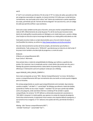 exit 0
O exit é um comando que denota o fim do script. O 0 é o status de saída, que pode ser lido
por programas executados em seguida, no mesmo terminal. O 0 indica que o script terminou
normalmente, mas você pode incluir vários exit dentro de condicionais e partes específicas
do scripts, permitindo que ele termine de forma elegante em caso de erros, com um código
de saída que permita verificar o que aconteceu.
Este outro script, também escrito para o Kurumin, serve para montar compartilhamentos de
rede em NFS. Diferentemente do script de gravar TV, ele foi escrito para funcionar tanto
dentro do modo gráfico (usando janelas em Xdialog) ou em modo texto puro, usando o dialog.
Uma função no início do script se encarrega de detectar se o modo gráfico está aberto ou não.
Você pode encontrar todos os scripts desenvolvidos para o Kurumin dentro da pasta
/usr/local/bin/ do sistema, ou online no: http://www.hardware.com.br/kurumin/bin/.
Eles são intencionalmente escritos de forma simples, até elementar para facilitar o
entendimento. Tudo começa com o #!/bin/sh, que denota que se trata de um shell script. É
de praxe incluir também uma descrição do programa e o nome do autor:
#!/bin/sh
# Monta um compartilhamento NFS
# por Carlos E. Morimoto
Esta variável ativa o modo de compatibilidade do Xdialog, que melhora a aparência das
janelas. Ela é opcional, mas é complicado acertar o texto dentro das janelas sem ela, pois o
Xdialog não ajustará automaticamente o texto dentro da janela (faça um teste e veja a
diferença). É interessante usá-la em qualquer script que use o Xdialog.
export XDIALOG_HIGH_DIALOG_COMPAT=1
Este script corresponde ao ícone NFS - Montar Compartilhamento no iniciar. Ele facilita o
acesso a compartilhamentos NFS que normalmente são uma tarefa um tanto quanto indigesta
para os iniciantes.
Ele começa perguntando ao usuário qual compartilhamento será montado. Aqui estamos
usando as opções --ok-label e --cancel-label do Xdialog, que alteram o texto dos botões,
ajustando-os melhor ao seu script. A opção --inputbox faz com que a janela seja exibida
como uma pergunta, onde você deve informar o endereço IP do servidor e apasta
compartilhada. Os números 21 70 definem as dimensões da janela (em caracteres) e o
'192.168.0.1:/arquivos' é o texto padrão, que aparece no campo de resposta da pergunta.
Como disse anteriormente, é importante incluir sempre uma resposta default napergunta, o
que previne erros e enganos. O n adiciona uma quebra de linha, permitindo formatar o
texto.
Xdialog --title Acessar compartilhamento NFS 
--ok-label Continuar --cancel-label Sair 
 