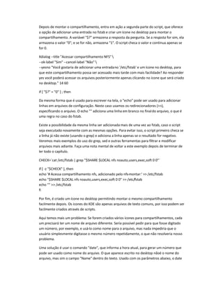 Depois de montar o compartilhamento, entra em ação a segunda parte do script, que oferece
a opção de adicionar uma entrada no fstab e criar um ícone no desktop para montar o
compartilhamento. A variável $? armazena a resposta da pergunta. Se a resposta for sim, ela
armazena o valor 0; e se for não, armazena 1. O script checa o valor e continua apenas se
for 0.
Xdialog --title Acessar compartilhamento NFS 
--ok-label Sim --cancel-label Não 
--yesno Você gostaria de adicionar uma entradano '/etc/fstab' e um ícone no desktop, para
que este compartilhamento possa ser acessado mais tarde com mais facilidade? Ao responder
yes você poderá acessar os arquivos posteriormente apenas clicando no ícone que será criado
no desktop. 14 60
if [ $? = 0 ] ; then
Da mesma forma que é usado para escrever na tela, o echo pode ser usado para adicionar
linhas em arquivos de configuração. Neste caso usamos os redirecionadores (),
especificando o arquivo. O echo  adiciona uma linha em branco no finaldo arquivo, o que é
uma regra no caso do fstab.
Existe a possibilidade da mesma linha ser adicionada mais de uma vez ao fstab, caso o script
seja executado novamente com as mesmas opções. Para evitar isso, o script primeiro checa se
a linha já não existe (usando o grep) e adiciona a linha apenas se o resultado for negativo.
Veremos mais exemplos do uso do grep, sed e outras ferramentas para filtrar e modificar
arquivos mais adiante. Faça uma nota mental de voltar a este exemplo depois de terminar de
ler todo o capítulo.
CHECK=`cat /etc/fstab | grep $SHARE $LOCAL nfs noauto,users,exec,soft 0 0`
if [ -z $CHECK ], then
echo '# Acessa compartilhamento nfs, adicionado pelo nfs-montar:'  /etc/fstab
echo $SHARE $LOCAL nfs noauto,users,exec,soft 0 0  /etc/fstab
echo   /etc/fstab
fi
Por fim, é criado um ícone no desktop permitindo montar o mesmo compartilhamento
facilmente depois. Os ícones do KDE são apenas arquivos de texto comuns, por isso podem ser
facilmente criados através de scripts.
Aqui temos mais um problema: Se forem criados vários ícones para compartilhamentos, cada
um precisará ter um nome de arquivo diferente. Seria possível pedir para que fosse digitado
um número, por exemplo, e usá-lo como nome para o arquivo, mas nada impediria que o
usuário simplesmente digitasse o mesmo número repetidamente, o que não resolveria nosso
problema.
Uma solução é usar o comando date, que informa a hora atual, para gerar um número que
pode ser usado como nome do arquivo. O que aparece escrito no desktop nãoé o nome do
arquivo, mas sim o campo Name dentro do texto. Usado com os parâmetros abaixo, o date
 