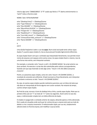 retorna algo como 20060228952. O fi usado aqui fecha o if aberto anteriormente e o
exit 0 indica o final do script:
NOME=`date +%Y%m%d%H%M`
echo [Desktop Entry]  ~/Desktop/$nome
echo Type=FSDevice  ~/Desktop/$nome
echo Dev=$SHARE  ~/Desktop/$nome
echo MountPoint=$LOCAL  ~/Desktop/$nome
echo FSType=nfs  ~/Desktop/$nome
echo ReadOnly=0  ~/Desktop/$nome
echo Icon=hdd_mount  ~/Desktop/$nome
echo UnmountIcon=hdd_unmount  ~/Desktop/$nome
echo Name=$SHARE  ~/Desktop/$nome
fi
exit 0
Uma dúvida freqüente é sobre o uso dasaspas. Num script você pode tanto utilizar aspas
duplas (), quanto aspas simples ('), mas as duas possuemfunções ligeiramente diferentes.
As aspas duplas fazem com que o conteúdo seja interpretado literalmente, isso permite incluir
nomes de arquivos com espaços entre outras coisas. As aspas simples fazem o mesmo, mas de
uma forma mais estrita, sem interpretar variáveis.
Por exemplo, o comando: echo mount-o soft -t nfs $SHARE $LOCAL do script anterior usa
duas variáveis. Ao executar o script elas são substituídas pelos valores correspondentes,
fazendo com que seja mostrado na tela algo como: mount-t nfs 192.168.0.1/arquivos
/mnt/nfs.
Porém, se usássemos aspas simples, como em: echo 'mount-t nfs $SHARE $LOCAL', o
resultado do comando seria diferente. O bash escreveria a frase literalmente, sem interpretar
as variáveis e veríamos na tela: mount -t nfs $SHARE $LOCAL.
Ou seja, só usamos aspas simples quando realmente queremos usar um bloco de texto que
não deve ser interpretado de forma alguma nem conter variáveis. No restante do tempo,
usamos sempre aspas duplas.
No final do script, escrevo o ícone do desktop linha a linha, usando aspas duplas. Note que na
primeira linha usei um  ao invés de  como nas seguintes. Assim como no caso das
aspas, o redirecionador simples tem um efeito diferente do duplo.
O simples () apaga todo o conteúdo anterior do arquivo, deixando apenas a linha adicionada.
Ele é usada em situações onde você quer ter certeza de que o arquivo está vazio ao invés de
deletar e criar o arquivo novamente. O redirecionador duplo, por sua vez, simplesmente
adiciona texto no final do arquivo, sem modificar o que já existe.
 