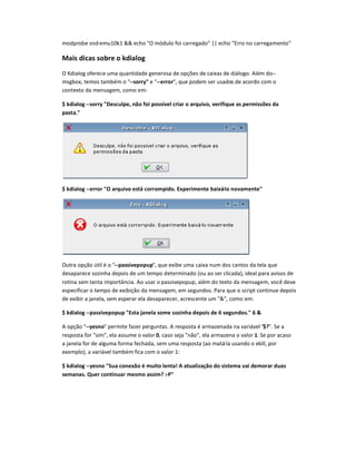 modprobe snd-emu10k1  echo O módulo foi carregado || echo Erro no carregamento
Mais dicas sobre o kdialor
O Kdialog oferece uma quantidade generosa de opçses de caixas de diálogo. Além do--
msgbox, temos também o --sorry e --error, que podem ser usados de acordo com o
contexto da mensagem, como em:
$ kdialot --sorry Desculpe, nuo foi possível criar o arquivo, verifique as permissões da
pasta.
$ kdialot --error v arquivo estw corrompido. Experimente baixw-lo novamente
Outra opção útil é o --passivepopup, que exibe uma caixa num dos cantos da tela que
desaparece sozinha depois de um tempo determinado (ou ao ser clicada), ideal para avisos de
rotina sem tanta importância. Ao usar o passivepopup, além do texto da mensagem, você deve
especificar o tempo de exibição da mensagem, em segundos. Para que o script continue depois
de exibir a janela, sem esperar ela desaparecer, acrescente um , como em:
$ kdialot --passivepopup Esta janela some soxinha depois de 6 segundos. 6 
A opção --yesno permite fazer perguntas. A resposta é armazenada na variável $?. Se a
resposta for sim, ela assume o valor 0, caso seja não, ela armazena o valor 1. Se por acaso
a janela for de alguma forma fechada, sem uma resposta (ao matá-la usando o xkill, por
exemplo), a variável também fica com o valor 1:
$ kdialog --yesno Sua conexuo é muito lenta! A atualixação do sistema vai demorar duas
semanas. yuer continuar mesmo assim? :-P
 