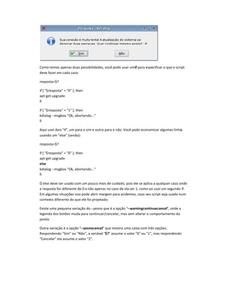 Como temos apenas duas possibilidades, você pode usar umif para especificar o que o script
deve fazer em cada caso:
resposta=$?
if [ $resposta = 0 ]; then
apt-get upgrade
fi
if [ $resposta = 1 ]; then
kdialog --msgbox Ok, abortando...
fi
Aqui usei dois if, um para o sim e outro para o não. Você pode economizar algumas linhas
usando um else (senão):
resposta=$?
if [ $resposta = 0 ]; then
apt-get upgrade
else
kdialog --msgbox Ok, abortando...
fi
O else deve ser usado com um pouco mais de cuidado, pois ele se aplica a qualquer caso onde
a resposta for diferente de 0 e não apenas no caso de ela ser 1, como ao usar um segundo if.
Em algumas situaç€es isso pode abrir margem para acidentes, caso seu script seja usado num
contexto diferente do que ele foi projetado.
Existe uma pequena variação do--yesno que é a opção --arningcontinuecancel, onde a
legenda dos botões muda para continuar/cancelar, mas sem alterar o comportamento da
janela.
Outra variação é a opção --yesnocancel que mostra uma caixa com três opções.
Respondendo Sim ou Não, a variável $? assume o valor 0 ou 1, mas respondendo
Cancelar ela assume o valor 2.
 