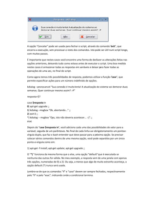 A opção Cancelar pode ser usada para fechar o script, através do comando exit, que
encerra a execução, sem processar o resto dos comandos. Isto pode ser útil num script longo,
com muitos passos.
É importante que nestes casos você encontre uma forma de desfazer as alterações feitas nas
opções anteriores, deixando tudo como estava antes de executar o script. Uma boa medida
nestes casos é armazenar todas as respostas em variáveis e deixar para fazer todas as
operações de uma vez, no final do script.
Como agora temos três possibilidades de resposta, podemos utilizar a função case, que
permite especificar ações para um número indefinido de opções.
kdialog --yesnocancel Sua conexão é muitolenta! A atualização do sistema vai demorar duas
semanas. Quer continuar mesmo assim? :-P
resposta=$?
case $resposta in
0) apt-get upgrade ;;
1) kdialog --msgbox Ok, abortando... ;;
2) exit 0 ;;
*) kdialog -- msgbox Ops, isto não deveria acontecer... :-) ;;
esac
Depois do case $resposta in, você adiciona cada uma das possibilidades de valor para a
variável, seguida de um parênteses. No final de cada linha vai obrigatoriamente um ponto-e-
vírgula duplo, que faz o bash entender que deve passar para a próxima opção. Se precisar
colocar vários comandos dentro de uma mesma opção, você pode separá-los por um único
ponto-e-vírgula como em:
1) apt-get -f install; apt-get update; apt-get upgrade ;;
O *‚ funciona da mesma forma que o else, uma opção defaultque é executada se
nenhuma das outras for válida. No meu exemplo, a resposta vem de uma janela com apenas
três opções, numeradas de 0) a 2). Ou seja, a menos que algo de muito estranho aconteça, a
opção default (*) nunca será usada.
Lembre-se de que os comandos if e case devem ser sempre fechados, respectivamente
pelo fi e pelo esac, indicando onde a condicional termina.
 