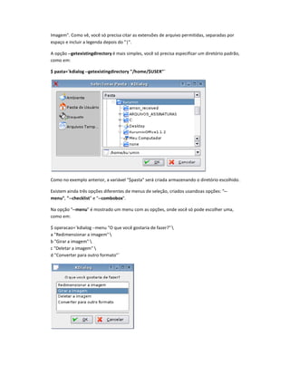 Imagem. Como vê, você só precisa citar as extensões de arquivo permitidas, separadas por
espaço e incluir a legenda depois do |.
A opção --getexistingdirectory é mais simples, você só precisa especificar um diretório padrão,
como em:
$ pasta=`kdialog --getexistingdirectory /home/$USER`
Como no exemplo anterior, a variável $pasta será criada armazenando o diretório escolhido.
Existem ainda três opções diferentes de menus de seleção, criados usandoas opções: --
menu, --checklist e --combobox.
Na opção --menu é mostrado um menu com as opções, onde você só pode escolher uma,
como em:
$ operacao=`kdialog --menu O que você gostaria de fazer? 
a Redimensionar a imagem 
b Girar a imagem 
c Deletar a imagem 
d Converter para outro formato`
 