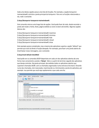 Cada uma destas opções possui uma lista de funções. Por exemplo, a opção konqueror-
mainwindow#1 controla a janela principal do konqueror. Para ver as funções relacionadas a
ela, rode o comando:
$ dcop $konqueror konqueror-mainwindow#1
Este comando retorna uma longa lista de opções. Você pode fazer de tudo, desde esconder a
janela até mudar a fonte, título, página exibida ou ícone na barra de tarefas. Algumas opções
básicas são:
$ dcop $konqueror konqueror-mainwindow#1 maximize
$ dcop $konqueror konqueror-mainwindow#1 minimize
$ dcop $konqueror konqueror-mainwindow#1 hide
$ dcop $konqueror konqueror-mainwindow#1 reload
$ dcop $konqueror konqueror-mainwindow#1 show
Este exemplo parece complicado, masa maioria dos aplicativos suporta a opção default que
permite que você vá direto à função desejada. Por exemplo, para fazer uma janela aberta do
kmail baixar novas mensagens, use o comando:
$ dcop kmail default checkMail
Você pode ver os comandos DCOP disponíveis em cada um dos aplicativos abertos de uma
forma mais conveniente usando o kdcop. Abra-o a partir do terminal, seguido dos aplicativos
que deseja controlar. Na janela principal, são exibidos todos os aplicativos abertos que
suportam chamadas DCOP, com as chamadas organizadas numa estrutura de árvore. Clicando
numa das chamadas, ela é executada, maximizando ou minimizando a janela do aplicativo, por
exemplo. Isso permite que você veja rapidamente o que cada uma faz.
 
