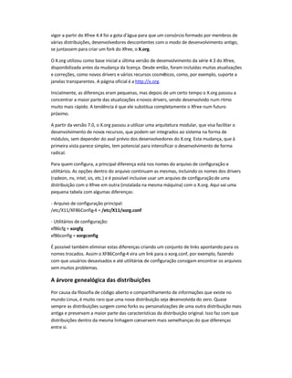vigor a partir do Xfree 4.4 foi a gota d'água para que um consórcio formado por membros de
várias distribuições, desenvolvedores descontentes com o modo de desenvolvimento antigo,
se juntassem para criar um fork do Xfree, o X.org.
O X.org utilizou como base inicial a última versão de desenvolvimento da série 4.3 do Xfree,
disponibilizada antes da mudança da licença. Desde então, foram incluídas muitas atualizações
e correções, como novos drivers e vários recursos cosméticos, como, por exemplo, suporte a
janelas transparentes. A página oficial é a http://x.org.
Inicialmente, as diferenças eram pequenas, mas depois de um certo tempo o X.org passou a
concentrar a maior parte das atualizações enovos drivers, sendo desenvolvido num ritmo
muito mais rápido. A tendência é que ele substitua completamente o Xfree num futuro
próximo.
A partir da versão 7.0, o X.org passou a utilizar uma arquitetura modular, que visa facilitar o
desenvolvimento de novos recursos, que podem ser integrados ao sistema na forma de
módulos, sem depender do aval prévio dos desenvolvedores do X.org. Esta mudança, que à
primeira vista parece simples, tem potencial para intensificar o desenvolvimento de forma
radical.
Para quem configura, a principal diferença está nos nomes do arquivo de configuração e
utilitários. As opções dentro do arquivo continuam as mesmas, incluindo os nomes dos drivers
(radeon, nv, intel, sis, etc.) e é possível inclusive usar um arquivo de configuraçãode uma
distribuição com o Xfree em outra (instalada na mesma máquina) com o X.org. Aqui vai uma
pequena tabela com algumas diferenças:
- Arquivo de configuração principal:
/etc/X11/XF86Config-4 = /etc/X11/xorg.conf
- Utilitários de configuração:
xf86cfg = xorgfg
xf86config = xorgconfig
É possível também eliminar estas diferenças criando um conjunto de links apontando para os
nomes trocados. Assim o XF86Config-4 vira um link para o xorg.conf, por exemplo, fazendo
com que usuários desavisados e até utilitários de configuração consigam encontrar os arquivos
sem muitos problemas.
A árvore genealógica das distribuições
Por causa da filosofia de código aberto e compartilhamento de informações que existe no
mundo Linux, é muito raro que uma nova distribuição seja desenvolvida do zero. Quase
sempre as distribuições surgem como forks ou personalizações de uma outra distribuição mais
antiga e preservam a maior parte das características da distribuição original. Isso faz com que
distribuições dentro da mesma linhagem conservem mais semelhanças do que diferenças
entre si.
 