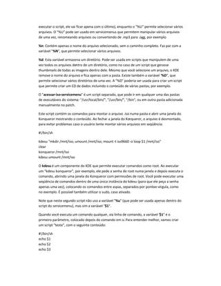 executar o script, ele vai ficar apena com o último), enquanto o %U permite selecionar vários
arquivos. O %U pode ser usado em servicemenus que permitem manipular vários arquivos
de uma vez, renomeando arquivos ou convertendo de .mp3 para .ogg, por exemplo.
%n: Contém apenas o nome do arquivo selecionado, sem o caminho completo. Faz par com a
variável %N, que permite selecionar vários arquivos.
%d: Esta variável armazena um diretório. Pode ser usada em scripts que manipulem de uma
vez todos os arquivos dentro de um diretório, como no caso de um script que gerasse
thumbmails de todas as imagens dentro dele. Mesmo que você selecione um arquivo, o KDE
remove o nome do arquivo e fica apenas com a pasta. Existe também a variável %D, que
permite selecionar vários diretórios de uma vez. A %D poderia ser usada para criar um script
que permite criar um CD de dados incluindo o conteúdo de várias pastas, por exemplo.
O acessar-iso-servicemenu é um script separado, que pode ir em qualquer uma das pastas
de executáveis do sistema: /usr/local/bin/, /usr/bin/, /bin, ou em outra pasta adicionada
manualmente no patch.
Este script contém os comandos para montar o arquivo .iso numa pasta e abrir uma janela do
Konqueror mostrando o conteúdo. Ao fechar a janela do Konqueror, o arquivo é desmontado,
para evitar problemas caso o usuário tente montar vários arquivos em seqüência:
#!/bin/sh
kdesu mkdir /mnt/iso; umount /mnt/iso; mount-t iso9660 -o loop $1 /mnt/iso
clear
konqueror /mnt/iso
kdesu umount /mnt/iso
O kdesu é um componente do KDE que permite executar comandos como root. Ao executar
um kdesu konqueror, por exemplo, ele pede a senha de root numa janela e depois executa o
comando, abrindo uma janela do Konqueror com permissões de root. Você pode executar uma
seqüência de comandos dentro de uma única instância do kdesu (para que ele peça a senha
apenas uma vez), colocando os comandos entre aspas, separados por ponto-e-vírgula, como
no exemplo. É possível também utilizar o sudo, caso ativado.
Note que neste segundo script não uso a variável %u (que pode ser usada apenas dentro do
script do servicemenu), mas sim a variável $1.
Quando você executa um comando qualquer, via linha de comando, a variável $1 é o
primeiro parâmetro, colocado depois do comando em si.Para entender melhor, vamos criar
um script teste, com o seguinte conteúdo:
#!/bin/sh
echo $1
echo $2
echo $3
 