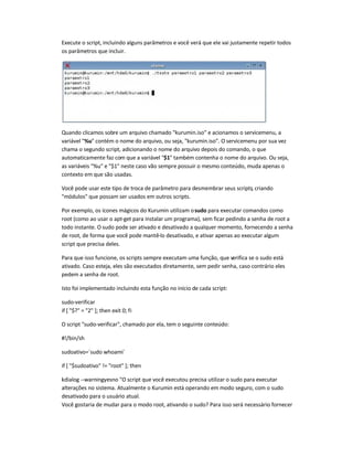Execute o script, incluindo alguns parâmetros e você verá que ele vai justamente repetir todos
os parâmetros que incluir.
Quando clicamos sobre um arquivo chamado kurumin.iso e acionamos o servicemenu, a
variável %u contém o nome do arquivo, ou seja, kurumin.iso. O servicemenu por sua vez
chama o segundo script, adicionando o nome do arquivo depois do comando, o que
automaticamente faz com que a variável $1 também contenha o nome do arquivo. Ou seja,
as variáveis %u e $1 neste caso vão sempre possuir o mesmo conteúdo, muda apenas o
contexto em que são usadas.
Você pode usar este tipo de troca de parâmetro para desmembrar seus scripts, criando
módulos que possam ser usados em outros scripts.
Por exemplo, os ícones mágicos do Kurumin utilizam osudo para executar comandos como
root (como ao usar o apt-get para instalar um programa), sem ficar pedindo a senha de root a
todo instante. O sudo pode ser ativado e desativado a qualquer momento, fornecendo a senha
de root, de forma que você pode mantê-lo desativado, e ativar apenas ao executar algum
script que precisa deles.
Para que isso funcione, os scripts sempre executam uma função, que verifica se o sudo está
ativado. Caso esteja, eles são executados diretamente, sem pedir senha, caso contrário eles
pedem a senha de root.
Isto foi implementado incluindo esta função no início de cada script:
sudo-verificar
if [ $? = 2 ]; then exit 0; fi
O script sudo-verificar, chamado por ela, tem o seguinte conteúdo:
#!/bin/sh
sudoativo=`sudo whoami`
if [ $sudoativo != root ]; then
kdialog --warningyesno O script que você executou precisa utilizar o sudo para executar
alterações no sistema. Atualmente o Kurumin está operando em modo seguro, com o sudo
desativado para o usuário atual.
Você gostaria de mudar para o modo root, ativando o sudo? Para isso será necessário fornecer
 