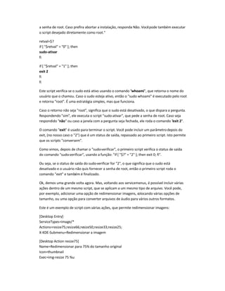 a senha de root. Caso prefira abortar a instalação, responda Não. Vocêpode também executar
o script desejado diretamente como root.
retval=$?
if [ $retval = 0 ]; then
sudo-ativar
fi
if [ $retval = 1 ]; then
exit 2
fi
fi
Este script verifica se o sudo está ativo usando o comando whoami, que retorna o nome do
usuário que o chamou. Caso o sudo esteja ativo, então o sudo whoami é executado pelo root
e retorna root. É uma estratégia simples, mas que funciona.
Caso o retorno não seja root, significa que o sudo está desativado, o que dispara a pergunta.
Respondendo sim, ele executa o script sudo-ativar, que pede a senha de root. Caso seja
respondido não ou caso a janela com a pergunta seja fechada, ele roda o comando exit 2.
O comando exit é usado para terminar o script. Você pode incluir um parâmetrodepois do
exit, (no nosso caso o 2) que é um status de saída, repassado ao primeiro script. Isto permite
que os scripts conversem.
Como vimos, depois de chamar o sudo-verificar, o primeiro script verifica o status de saída
do comando sudo-verificar, usando a função: if [ $? = 2 ]; then exit 0; fi.
Ou seja, se o status de saída do sudo-verificar for 2, o que significa que o sudo está
desativado e o usuário não quis fornecer a senha de root, então o primeiro script roda o
comando exit e também é finalizado.
Ok, demos uma grande volta agora. Mas, voltando aos servicemenus, é possível incluir várias
ações dentro de um mesmo script, que se aplicam a um mesmo tipo de arquivo. Você pode,
por exemplo, adicionar uma opção de redimensionar imagens, colocando várias opções de
tamanho, ou uma opção para converter arquivos de áudio para vários outros formatos.
Este é um exemplo de script com várias ações, que permite redimensionar imagens:
[Desktop Entry]
ServiceTypes=image/*
Actions=resize75;resize66;resize50;resize33;resize25;
X-KDE-Submenu=Redimensionar a imagem
[Desktop Action resize75]
Name=Redimensionar para 75% do tamanho original
Icon=thumbnail
Exec=img-resize 75 %u
 
