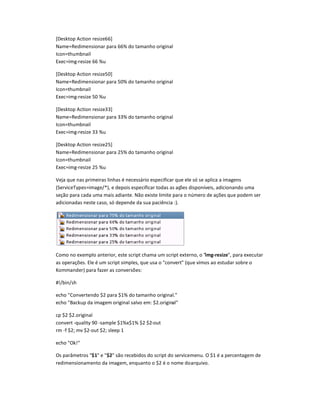 [Desktop Action resize66]
Name=Redimensionar para 66
…
do tamanho original
Icon=thumbnail
Exec=img-resize 66 %u
[Desktop Action resize50]
Name=Redimensionar para 50% do tamanho original
Icon=thumbnail
Exec=img-resize 50 %u
[Desktop Action resize33]
Name=Redimensionar para 33% do tamanho original
Icon=thumbnail
Exec=img-resize 33 %u
[Desktop Action resize25]
Name=Redimensionar para 25% do tamanho original
Icon=thumbnail
Exec=img-resize 25 %u
Veja que nas primeiras linhas é necessário especificar que ele só se aplica a imagens
(ServiceTypes=image/*), e depois especificar todas as ações disponíveis, adicionando uma
seção para cada uma mais adiante. Não existe limite para o número de ações que podem ser
adicionadas neste caso, só depende da sua paciência :).
Como no exemplo anterior, este script chama um script externo, o img-resize, para executar
as operações. Ele é um script simples, que usa o convert (que vimos ao estudar sobre o
Kommander) para fazer as conversões:
#!/bin/sh
echo Convertendo $2 para $1% do tamanho original.
echo Backup da imagem original salvo em: $2.original
cp $2 $2.original
convert -quality 90 -sample $1%x$1% $2 $2-out
rm -f $2; mv $2-out $2; sleep 1
echo Ok!
Os parâmetros $1 e $2 são recebidos do script do servicemenu. O $1 é a percentagem de
redimensionamento da imagem, enquanto o $2 é o nome doarquivo.
 