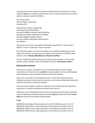 Você pode ainda chamar funções de aplicativos do KDE dentro dos servicemuenus, usando
funções do dcop, que estudamos anteriormente. Este é o script do servicemenu que permite
adicionar arquivos na playlist do Kaffeine:
ServiceTypes=all/all
Actions=kaffeine_append_file
Encoding=UTF8
[Desktop Action kaffeine_append_file]
Name=Append to Kaffeine Playlist
Name[hu]=FelvÃ©tel a Kaffeine LejÃ¡tszÃ³listÃ¡ba
Name[de]=Zur Kaffeine StÃ¼ckliste hinzufÃ¼gen
Name[sv]=LÃ¤gg till i Kaffeine spellista
Exec=dcop kaffeine KaffeineIface appendURL %u
Icon=kaffeine
Veja que ele usa a função  dcop kaffeine KaffeineIface appendURL %u para contatar o
Kaffeine e instruí-lo a adicionar o arquivo na playlist.
Os servicemenus podem ser internacionalizados, com traduções das legendas para várias
línguas. Para adicionar a tradução para o português neste servicemenu do Kaffeine, basta
adicionar a linha Name[pt_BR]=Adicionar na Playlist do Kaffeine.
Para que a opção seja exibida apenas ao clicar sobre arquivos de vídeo, e não mais sobre
qualquer arquivo, substitua a linha ServiceTypes=all/all por ServiceTypes=video/*.
Detectando hardware
A forma como o suporte a dispositivos no Linux é implementado através de módulos,
combinada com ferramentas como opciutils (incluído por padrão em todas as distribuições),
facilita bastante as coisas para quem escreve ferramentas de detecção.
Hoje em dia, quase todas as distribuições detectam o hardware da máquina durante a
instalação ou durante o boot através de ferramentas como o kudzu (doRed Hat), drakconf (do
Mandriva) Yast (SuSE) e hwsetup (do Knoppix).
Estas ferramentas trabalham usando uma biblioteca com as identificações dos dispositivos
suportados e os módulos e parâmetros necessários para cada um.
A biblioteca com as identificações é de uso comum e faz parte do pacote pciutils. Você pode
checar os dispositivos instalados através dos comandoslspci (para placas PCI e AGP), lsusb e
lspnp (para placas ISA com suporte a plug-and-play):
$ lspci
0000:00:00.0 Host bridge: nVidia Corporation nForce2 AGP (different version?) (rev c1)
0000:00:00.1 RAM memory: nVidia Corporation nForce2 Memory Controller 0 (rev c1)
0000:00:00.2 RAM memory: nVidia Corporation nForce2 Memory Controller 4 (rev c1)
0000:00:00.3 RAM memory: nVidia Corporation nForce2 Memory Controller 3 (rev c1)
 
