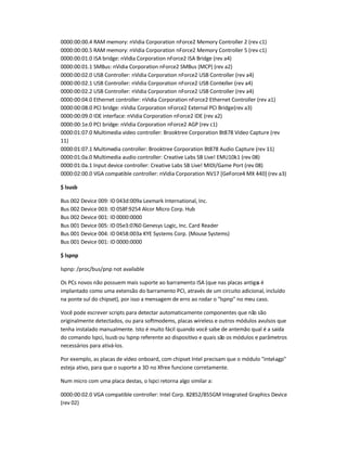 0000:00:00.4 RAM memory: nVidia Corporation nForce2 Memory Controller 2 (rev c1)
0000:00:00.5 RAM memory: nVidia Corporation nForce2 Memory Controller 5 (rev c1)
0000:00:01.0 ISA bridge: nVidia Corporation nForce2 ISA Bridge (rev a4)
0000:00:01.1 SMBus: nVidia Corporation nForce2 SMBus (MCP) (rev a2)
0000:00:02.0 USB Controller: nVidia Corporation nForce2 USB Controller (rev a4)
0000:00:02.1 USB Controller: nVidia Corporation nForce2 USB Controller (rev a4)
0000:00:02.2 USB Controller: nVidia Corporation nForce2 USB Controller (rev a4)
0000:00:04.0 Ethernet controller: nVidia Corporation nForce2 Ethernet Controller (rev a1)
0000:00:08.0 PCI bridge: nVidia Corporation nForce2 External PCI Bridge(rev a3)
0000:00:09.0 IDE interface: nVidia Corporation nForce2 IDE (rev a2)
0000:00:1e.0 PCI bridge: nVidia Corporation nForce2 AGP (rev c1)
0000:01:07.0 Multimedia video controller: Brooktree Corporation Bt878 Video Capture (rev
11)
0000:01:07.1 Multimedia controller: Brooktree Corporation Bt878 Audio Capture (rev 11)
0000:01:0a.0 Multimedia audio controller: Creative Labs SB Live! EMU10k1 (rev 08)
0000:01:0a.1 Input device controller: Creative Labs SB Live! MIDI/Game Port (rev 08)
0000:02:00.0 VGA compatible controller: nVidia Corporation NV17 [GeForce4 MX 440] (rev a3)
$ lsusb
Bus 002 Device 009: ID 043d:009a Lexmark International, Inc.
Bus 002 Device 003: ID 058f:9254 Alcor Micro Corp. Hub
Bus 002 Device 001: ID 0000:0000
Bus 001 Device 005: ID 05e3:0760 Genesys Logic, Inc. Card Reader
Bus 001 Device 004: ID 0458:003a KYE Systems Corp. (Mouse Systems)
Bus 001 Device 001: ID 0000:0000
$ lspnp
lspnp: /proc/bus/pnp not available
Os PCs novos não possuem mais suporte ao barramento ISA (que nas placas antigas é
implantado como uma extensão do barramento PCI, através de um circuito adicional, incluído
na ponte sul do chipset), por isso a mensagem de erro ao rodar o lspnp no meu caso.
Você pode escrever scripts para detectar automaticamente componentes que não são
originalmente detectados, ou para softmodems, placas wireless e outros módulos avulsos que
tenha instalado manualmente. Isto é muito fácil quando você sabe de antemão qual é a saída
do comando lspci, lsusb ou lspnp referente ao dispositivo e quais são os módulos e parâmetros
necessários para ativá-los.
Por exemplo, as placas de vídeo onboard, com chipset Intel precisam que o módulo intel-agp
esteja ativo, para que o suporte a 3D no Xfree funcione corretamente.
Num micro com uma placa destas, o lspci retorna algo similar a:
0000:00:02.0 VGA compatible controller: Intel Corp. 82852/855GM Integrated Graphics Device
(rev 02)
 