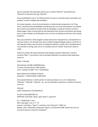 Aqui os comandos são executados apenas caso a variável $cdrom1 seja diferente da
$cdrom2 E a $cdrom2 não seja /dev/sr0.
Outra possibilidade é usar o -o (OU) para fazer com que os comandos sejam executados caso
qualquer uma das condições seja verdadeira.
Em muitas situações, a única forma de detectar um determinado componente é via força
bruta, testando várias possibilidades ou endereços para ver se ele está presente. Um exemplo
são os leitores de cartões de memória USB. Se você plugar o cartão de memória no leitor e
depois plugar o leitor na porta USB, ele será detectado como se fosse um pendrive, permitindo
que os scripts incluídos nas distribuições criem um ícone no desktop ou executem outra função
do gênero.
Mas, caso você deixe o leitor plugado o tempo todo (como muita gente faz, principalmente no
caso dos maiores, com entradas para vários cartões) e plugar/desplugar apenas o cartão em si,
não é gerado nenhum tipo de evento. O hotplug não detecta o cartão, não é incluídanenhuma
nova entrada no dmesg, nada. Este é um exemplo onde um método força bruta pode ser
usado.
Embora os cartões não sejam detectados pelo hotplug, é possível detectá-los usando o
comando fdisk -l, que verifica e lista as partições disponíveis num determinado dispositivo,
como em:
# fdisk -l /dev/sda
Disk /dev/sda: 524 MB, 524025856 bytes
17 heads, 59 sectors/track, 1020 cylinders
Units = cylinders of 1003 * 512 = 513536 bytes
Device Boot Start End Blocks Id System
/dev/sda1 * 1 1020 511500+ b W95FAT32
Seria possível detectar o cartão usando um script que testasse um a um os dispositivos
/dev/sda, /dev/sdb, /dev/sdc, etc., que são atribuídos a pendrives e cartões de memória,
como em:
#!/bin/sh
mkdir /tmp/leitorcd; cd /tmp/leitorcd
for part in /dev/sd[abcdef]; do
PARTICAO=`sudo fdisk -l $part | grep $part1 | grep FAT`
if [ -n $PARTICAO ]; then
DEV=`echo $part | cut -d / -f 3`
tamanh=`sudo fdisk -s $part1`; tamanho=`echo $tamanh / 1000 | bc`
kdialog --yesno Detectado o dispositivo $part1, com $tamanho MB. Gostaria de criar um
ícone para acessar os arquivos no desktop?
 