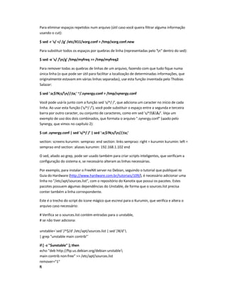 Para eliminar espaços repetidos num arquivo (útil caso você queira filtrar alguma informação
usando o cut):
$ sed -r 's/ +/ /g' /etc/X11/xorg.conf  /tmp/xorg.conf.new
Para substituir todos os espaços por quebras de linha (representadas pelo n dentro do sed):
$ sed -e 's/ /n/g' /tmp/myfreq  /tmp/myfreq2
Para remover todas as quebras de linhas de um arquivo, fazendo com que tudo fique numa
única linha (o que pode ser útil para facilitar a localização de determinadas informações, que
originalmente estavam em várias linhas separadas), use esta função inventada pelo Thobias
Salazar:
$ sed ':a;$!N;s/n//;ta;' ~/.synergy.conf  /tmp/synergy.conf
Você pode usá-la junto com a função sed 's/^/ /', que adiciona um caracter no início de cada
linha. Ao usar esta função ('s/^/ /'), você pode substituir o espaço entre a segunda e terceira
barra por outro caracter, ou conjunto de caracteres, como em sed 's/^//'. Veja um
exemplo de uso dos dois combinados, que formata o arquivo .synergy.conf (usado pelo
Synergy, que vimos no capítulo 2):
$ cat .synergy.conf | sed 's/^/ /' | sed ':a;$!N;s/n//;ta;'
section: screens kurumin: semprao: end section: links semprao: right = kurumin kurumin: left =
semprao end section: aliases kurumin: 192.168.1.102 end
O sed, aliado ao grep, pode ser usado também para criar scripts inteligentes, que verificam a
configuração do sistema e, se necessário alteram as linhas necessárias.
Por exemplo, para instalar o FreeNX server no Debian, seguindo o tutorial que publiquei no
Guia do Hardware (http://www.hardware.com.br/tutoriais/109/), é necessário adicionar uma
linha no /etc/apt/sources.list, com o repositório do Kanotix que possui os pacotes. Estes
pacotes possuem algumas dependências do Unstable, de forma que o sources.list precisa
conter também a linha correspondente.
Este é o trecho do script do ícone mágico que escrevi para o Kurumin, que verifica e altera o
arquivo caso necessário:
# Verifica se o sources.list contém entradas para o unstable,
# se não tiver adiciona:
unstable=`sed '/^$/d' /etc/apt/sources.list | sed '/#/d'
| grep unstable main contrib`
if [ -z $unstable ]; then
echo deb http://ftp.us.debian.org/debian unstable
main contrib non-free  /etc/apt/sources.list
remover=1
fi
 